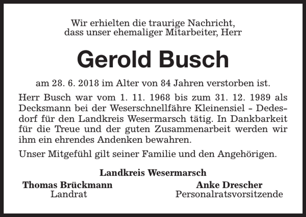 <p>Wir erhielten die traurige Nachricht,<br />dass unser ehemaliger Mitarbeiter, Herr</p><p>Gerold Busch<br />am 28. 6. 2018 im Alter von 84 Jahren verstorben ist.<br />Herr Busch war vom 1. 11. 1968 bis zum 31. 12. 1989 als<br />Decksmann bei der Weserschnellfähre Kleinensiel - Dedesdorf für den Landkreis Wesermarsch tätig. In Dankbarkeit<br />für die Treue und der guten Zusammenarbeit werden wir<br />ihm ein ehrendes Andenken bewahren.<br />Unser Mitgefühl gilt seiner Familie und den Angehörigen.<br />Landkreis Wesermarsch<br />Thomas Brückmann<br />Anke Drescher<br />Landrat<br />Personalratsvorsitzende</p>
