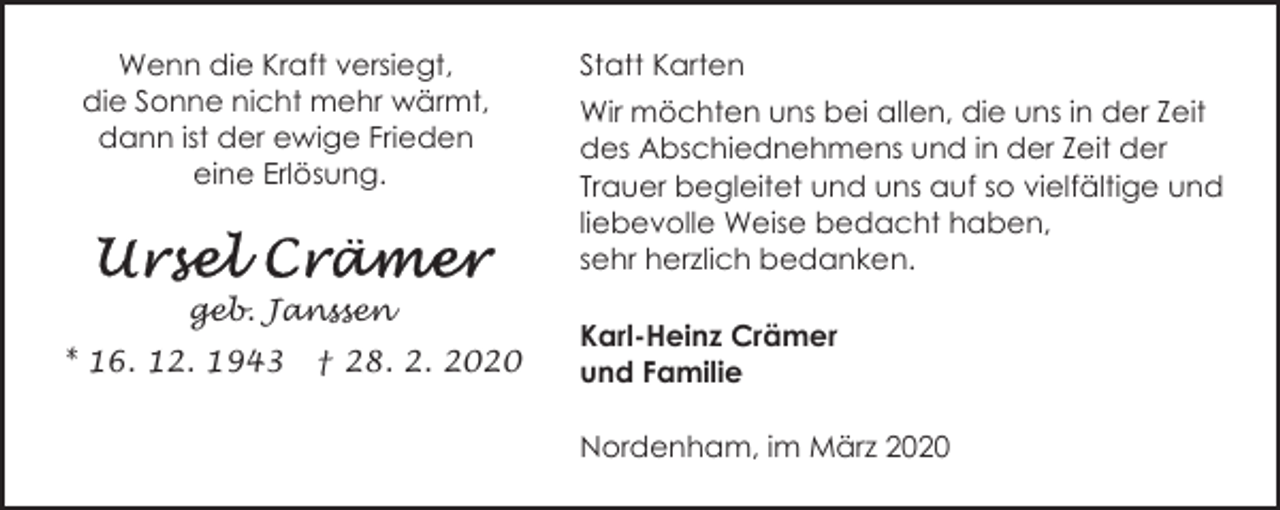 <p>Wenn die Kraft versiegt,<br />die Sonne nicht mehr wärmt,<br />dann ist der ewige Frieden<br />eine Erlösung.</p><p>geb. Janssen<br />* 16. 12. 1943</p><p>† 28. 2. 2020</p><p>Statt Karten<br />Wir möchten uns bei allen, die uns in der Zeit<br />des Abschiednehmens und in der Zeit der<br />Trauer begleitet und uns auf so vielfältige und<br />liebevolle Weise bedacht haben,<br />sehr herzlich bedanken.<br />Karl-Heinz Crämer<br />und Familie<br />Nordenham, im März 2020</p>