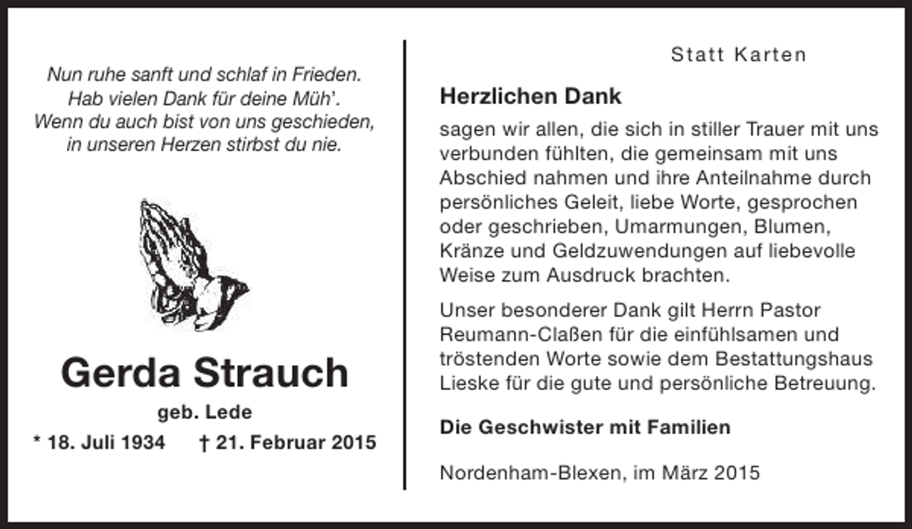 <p>Nun ruhe sanft und schlaf in Frieden.<br />Hab vielen Dank für deine Müh’.<br />Wenn du auch bist von uns geschieden,<br />in unseren Herzen stirbst du nie.</p><p>Gerda Strauch</p><p>geb. Lede<br />* 18. Juli 1934<br />† 21. Februar 2015</p><p>S t at t K art en</p><p>Herzlichen Dank<br />sagen wir allen, die sich in stiller Trauer mit uns<br />verbunden fühlten, die gemeinsam mit uns<br />Abschied nahmen und ihre Anteilnahme durch<br />persönliches Geleit, liebe Worte, gesprochen<br />oder geschrieben, Umarmungen, Blumen,<br />Kränze und Geldzuwendungen auf liebevolle<br />Weise zum Ausdruck brachten.<br />Unser besonderer Dank gilt Herrn Pastor<br />Reumann-Claßen für die einfühlsamen und<br />tröstenden Worte sowie dem Bestattungshaus<br />Lieske für die gute und persönliche Betreuung.<br />Die Geschwister mit Familien<br />Nordenham-Blexen, im März 2015</p>