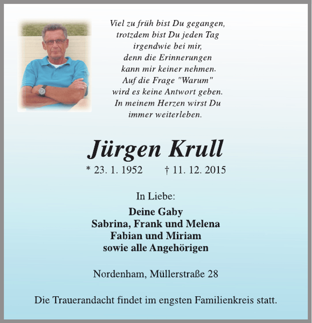 <p>Viel zu frÃ¼h bist Du gegangen,<br />trotzdem bist Du jeden Tag<br />irgendwie bei mir,<br />denn die Erinnerungen<br />kann mir keiner nehmen.<br />Auf die Frage "Warum"<br />wird es keine Antwort geben.<br />tw<br />In meinem Herzen wirst Du<br />immer weiterleben.</p><p>JÃ¼rgen Krull</p><p>* 23. 1. 1952</p><p>Â† 11. 12. 2015</p><p>In Liebe:<br />Deine Gaby<br />Sabrina, Frank und Melena<br />Fabian und Miriam<br />sowie alle AngehÃ¶rigen<br />Nordenham, MÃ¼llerstraÃŸe 28<br />Die Trauerandacht findet im engsten Familienkreis statt.</p>