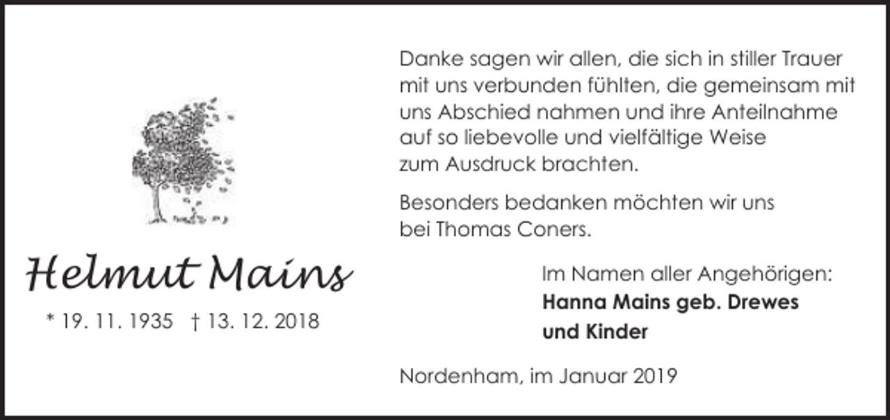 <p>Danke sagen wir allen, die sich in stiller Trauer<br />mit uns verbunden fühlten, die gemeinsam mit<br />uns Abschied nahmen und ihre Anteilnahme<br />auf so liebevolle und vielfältige Weise<br />zum Ausdruck brachten.<br />Besonders bedanken möchten wir uns<br />bei Thomas Coners.</p><p>Helmut Mains<br />* 19. 11. 1935 † 13. 12. 2018</p><p>Im Namen aller Angehörigen:<br />Hanna Mains geb. Drewes<br />und Kinder<br />Nordenham, im Januar 2019</p>