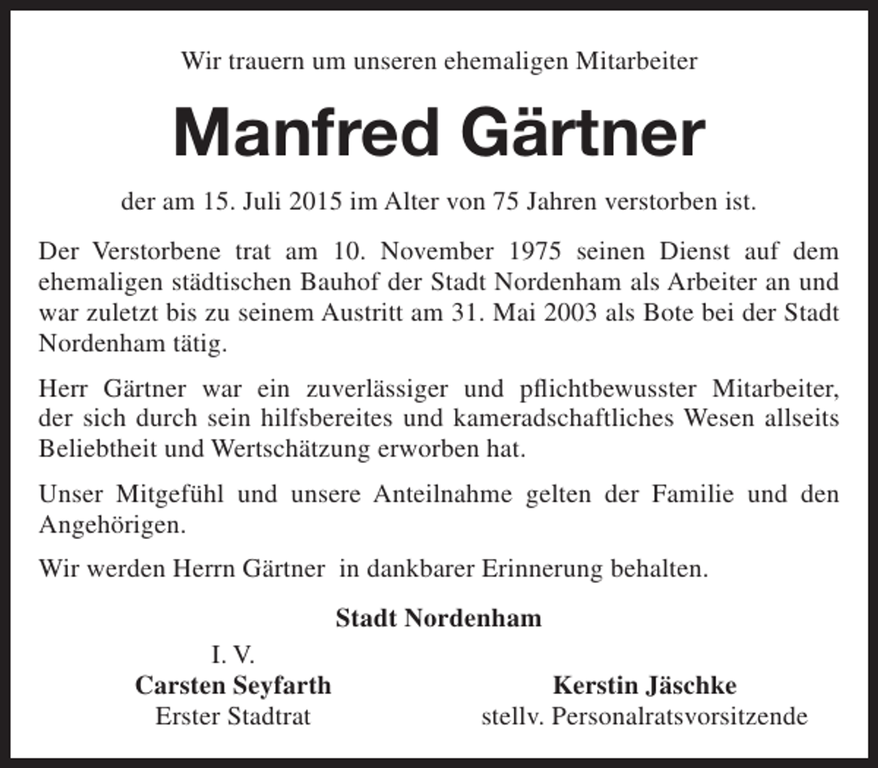 <p>Wir trauern um unseren ehemaligen Mitarbeiter</p><p>Manfred Gärtner<br />der am 15. Juli 2015 im Alter von 75 Jahren verstorben ist.<br />Der Verstorbene trat am 10. November 1975 seinen Dienst auf dem<br />ehemaligen städtischen Bauhof der Stadt Nordenham als Arbeiter an und<br />war zuletzt bis zu seinem Austritt am 31. Mai 2003 als Bote bei der Stadt<br />Nordenham tätig.<br />Herr Gärtner war ein zuverlässiger und pflichtbewusster Mitarbeiter,<br />der sich durch sein hilfsbereites und kameradschaftliches Wesen allseits<br />Beliebtheit und Wertschätzung erworben hat.<br />Unser Mitgefühl und unsere Anteilnahme gelten der Familie und den<br />Angehörigen.<br />Wir werden Herrn Gärtner in dankbarer Erinnerung behalten.<br />Stadt Nordenham<br />I. V.<br />Carsten Seyfarth<br />Erster Stadtrat</p><p>Kerstin Jäschke<br />stellv. Personalratsvorsitzende</p>