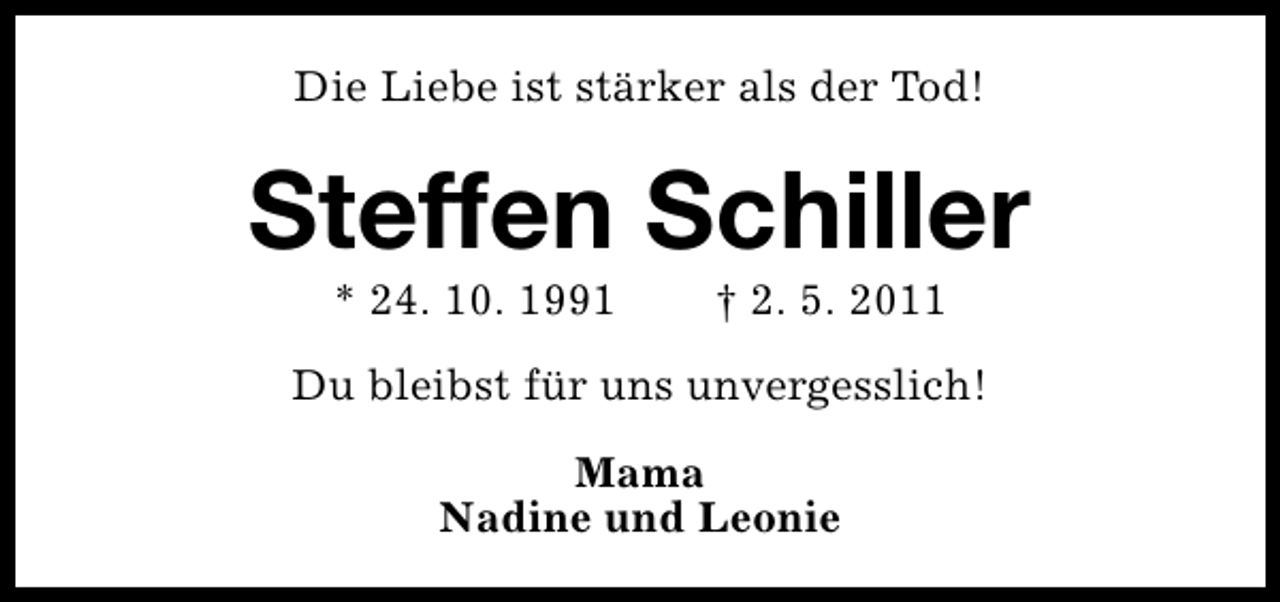 <p>Die Liebe ist stärker als der Tod!</p><p>Steffen Schiller<br />* 24. 10. 1991</p><p>† 2. 5. 2011</p><p>Du bleibst für uns unvergesslich!<br />Mama<br />Nadine und Leonie</p>
