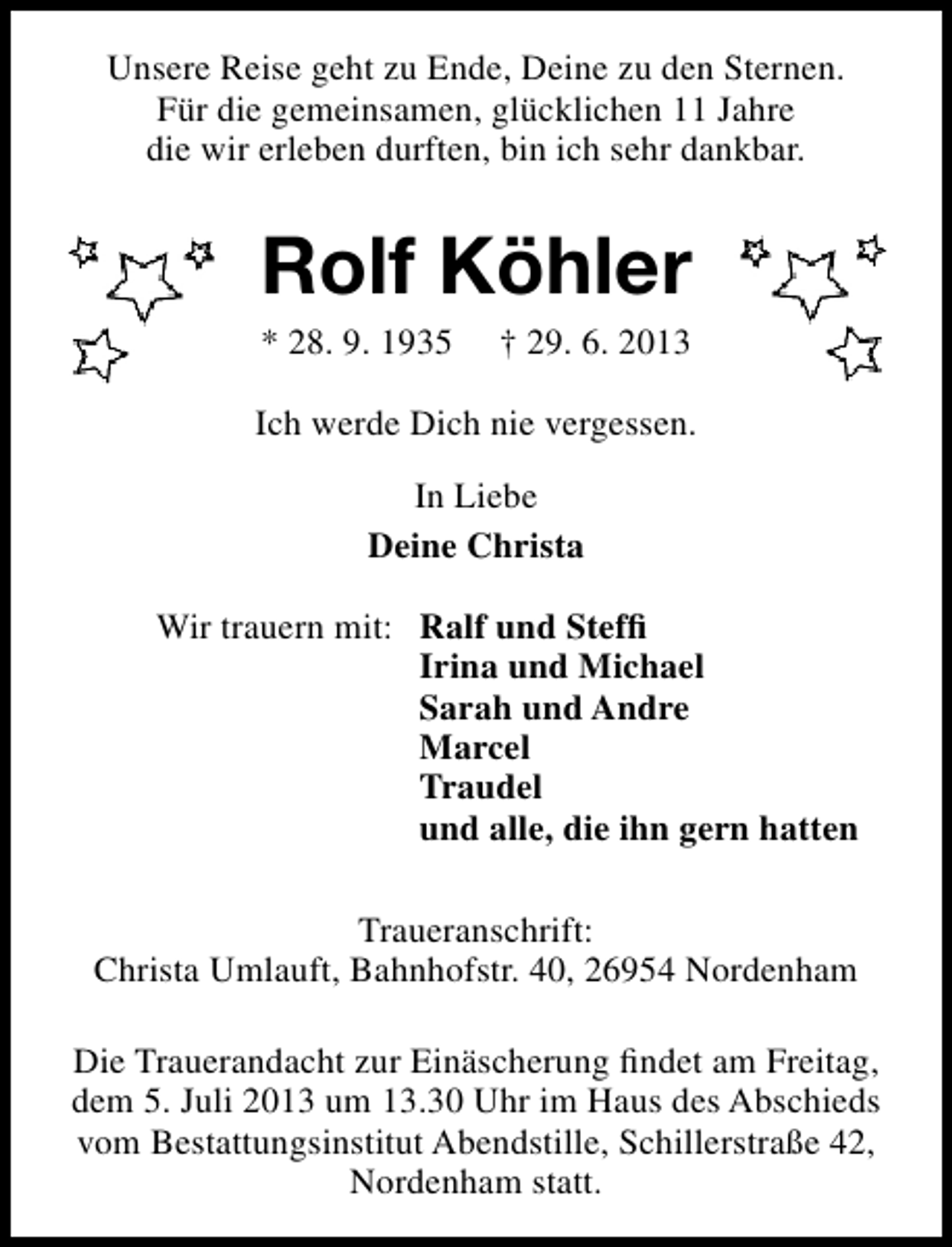 <p>Unsere Reise geht zu Ende, Deine zu den Sternen.<br />Für die gemeinsamen, glücklichen 11 Jahre<br />die wir erleben durften, bin ich sehr dankbar.</p><p>Rolf Köhler<br />* 28. 9. 1935</p><p>† 29. 6. 2013</p><p>Ich werde Dich nie vergessen.<br />In Liebe<br />Deine Christa<br />Wir trauern mit: Ralf und Stefﬁ<br />Irina und Michael<br />Sarah und Andre<br />Marcel<br />Traudel<br />und alle, die ihn gern hatten<br />Traueranschrift:<br />Christa Umlauft, Bahnhofstr. 40, 26954 Nordenham<br />Die Trauerandacht zur Einäscherung ﬁndet am Freitag,<br />dem 5. Juli 2013 um 13.30 Uhr im Haus des Abschieds<br />vom Bestattungsinstitut Abendstille, Schillerstraße 42,<br />Nordenham statt.</p>