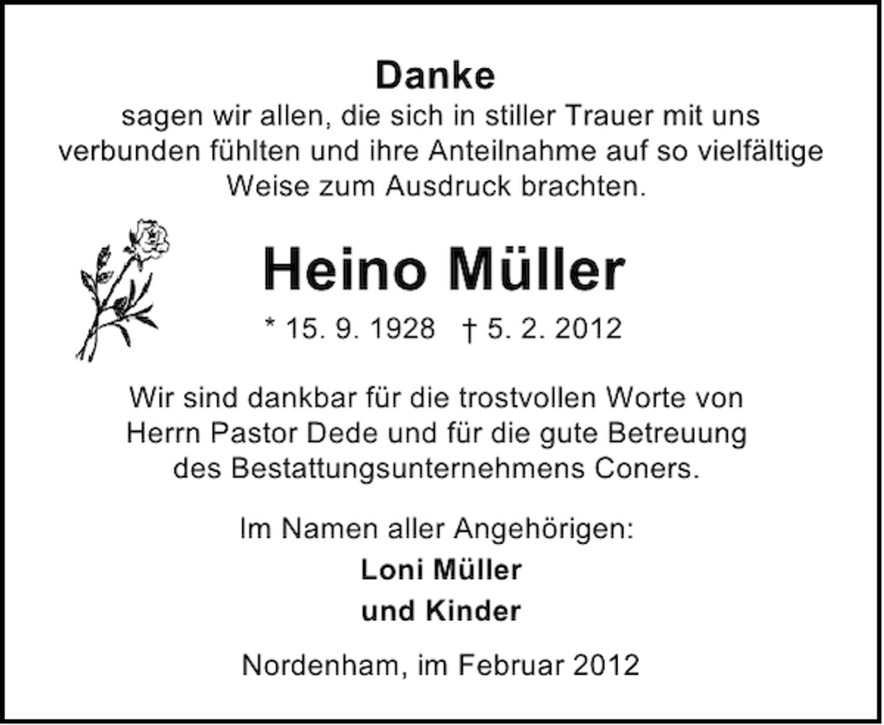 <p>Danke<br />sagen wir allen, die sich in stiller Trauer mit uns<br />verbunden fühlten und ihre Anteilnahme auf so vielfältige<br />Weise zum Ausdruck brachten.</p><p>Heino Müller<br />* 15. 9. 1928 † 5. 2. 2012<br />Wir sind dankbar für die trostvollen Worte von<br />Herrn Pastor Dede und für die gute Betreuung<br />des Bestattungsunternehmens Coners.<br />Im Namen aller Angehörigen:<br />Loni Müller<br />und Kinder<br />Nordenham, im Februar 2012</p>