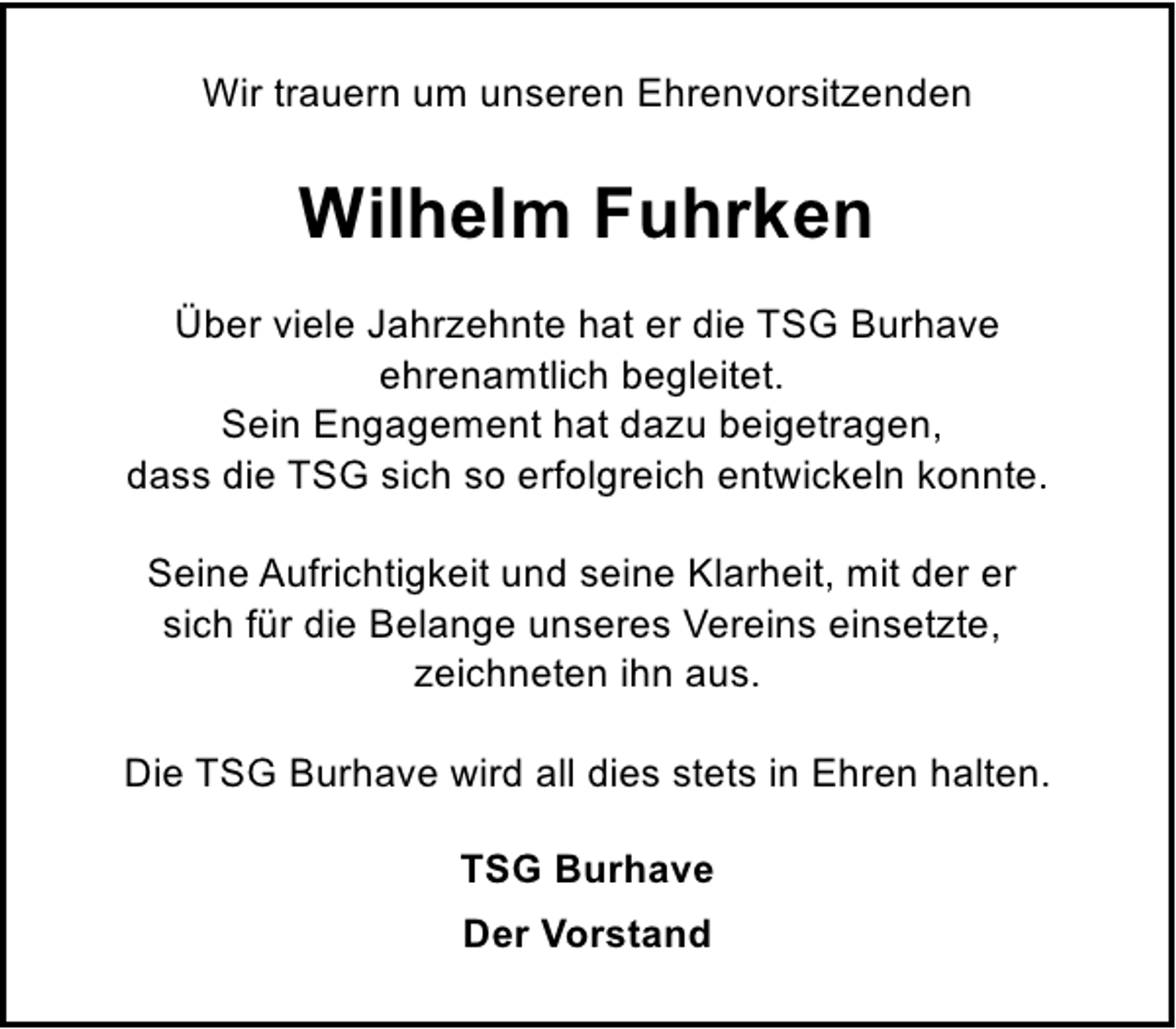 <p>Wir trauern um unseren Ehrenvorsitzenden</p><p>Wilhelm Fuhrken<br />Über viele Jahrzehnte hat er die TSG Burhave<br />ehrenamtlich begleitet.<br />Sein Engagement hat dazu beigetragen,<br />dass die TSG sich so erfolgreich entwickeln konnte.<br />Seine Aufrichtigkeit und seine Klarheit, mit der er<br />sich für die Belange unseres Vereins einsetzte,<br />zeichneten ihn aus.<br />Die TSG Burhave wird all dies stets in Ehren halten.<br />TSG Burhave<br />Der Vorstand</p>
