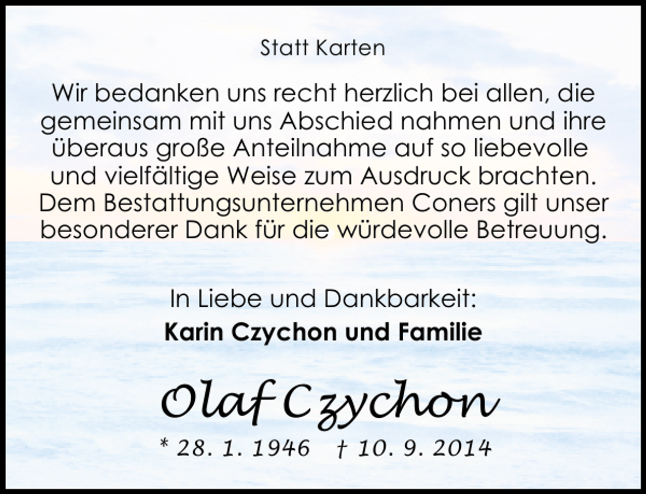 <p>Statt Karten</p><p>Wir bedanken uns recht herzlich bei allen, die<br />gemeinsam mit uns Abschied nahmen und ihre<br />überaus große Anteilnahme auf so liebevolle<br />und vielfältige Weise zum Ausdruck brachten.<br />Dem Bestattungsunternehmen Coners gilt unser<br />besonderer Dank für die würdevolle Betreuung.<br />In Liebe und Dankbarkeit:<br />Karin Czychon und Familie</p><p>Olaf Czychon<br />* 28. 1. 1946</p><p>† 10. 9. 2014</p>