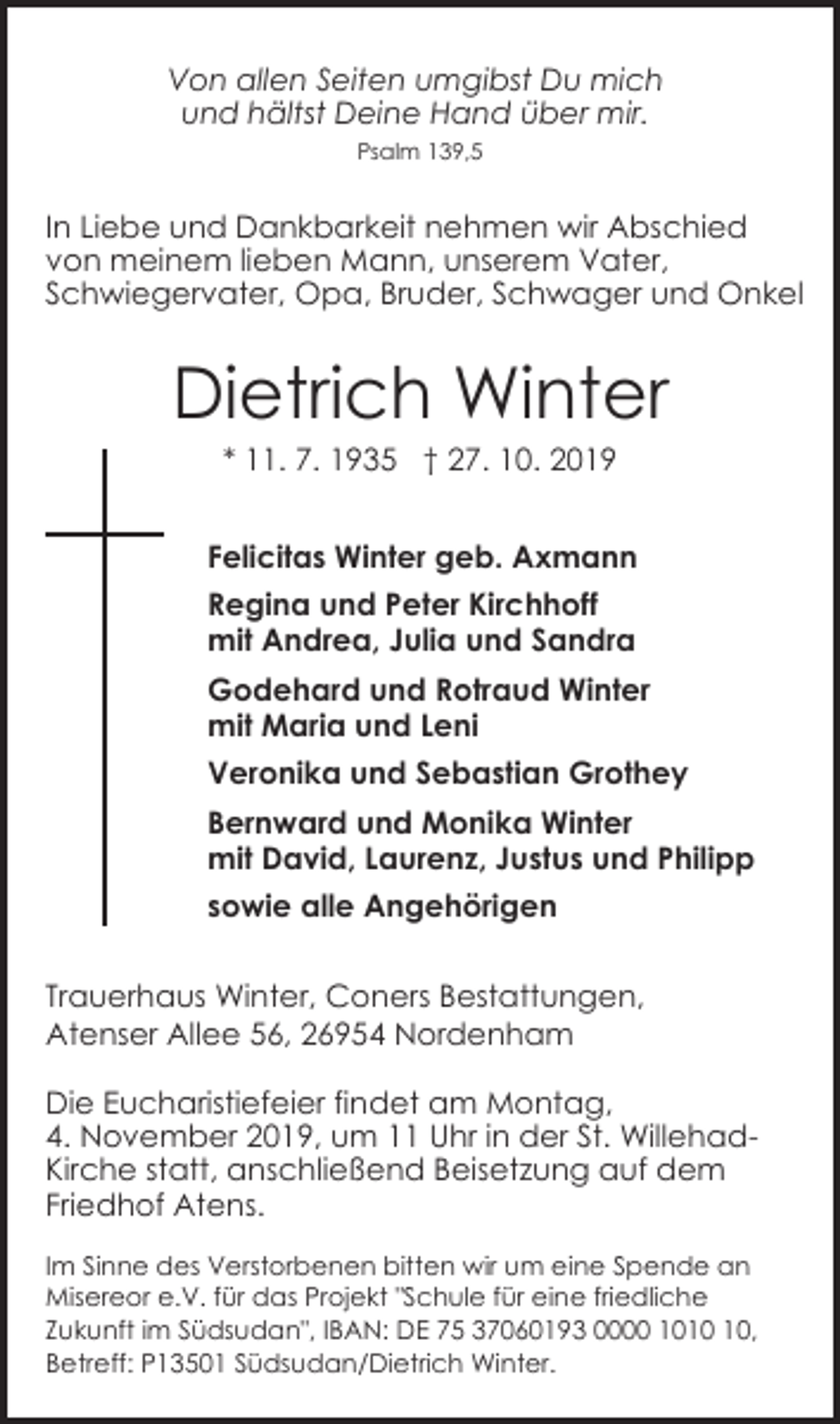 <p>Von allen Seiten umgibst Du mich<br />und hältst Deine Hand über mir.<br />Psalm 139,5</p><p>In Liebe und Dankbarkeit nehmen wir Abschied<br />von meinem lieben Mann, unserem Vater,<br />Schwiegervater, Opa, Bruder, Schwager und Onkel</p><p>Dietrich Winter<br />* 11. 7. 1935 † 27. 10. 2019</p><p>Felicitas Winter geb. Axmann<br />Regina und Peter Kirchhoff<br />mit Andrea, Julia und Sandra<br />Godehard und Rotraud Winter<br />mit Maria und Leni<br />Veronika und Sebastian Grothey<br />Bernward und Monika Winter<br />mit David, Laurenz, Justus und Philipp<br />sowie alle Angehörigen<br />Trauerhaus Winter, Coners Bestattungen,<br />Atenser Allee 56, 26954 Nordenham<br />Die Eucharistiefeier findet am Montag,<br />4. November 2019, um 11 Uhr in der St. WillehadKirche statt, anschließend Beisetzung auf dem<br />Friedhof Atens.<br />Im Sinne des Verstorbenen bitten wir um eine Spende an<br />Misereor e.V. für das Projekt "Schule für eine friedliche<br />Zukunft im Südsudan", IBAN: DE 75 37060193 0000 10,<br />Betreff: P13501 Südsudan/Dietrich Winter.</p>