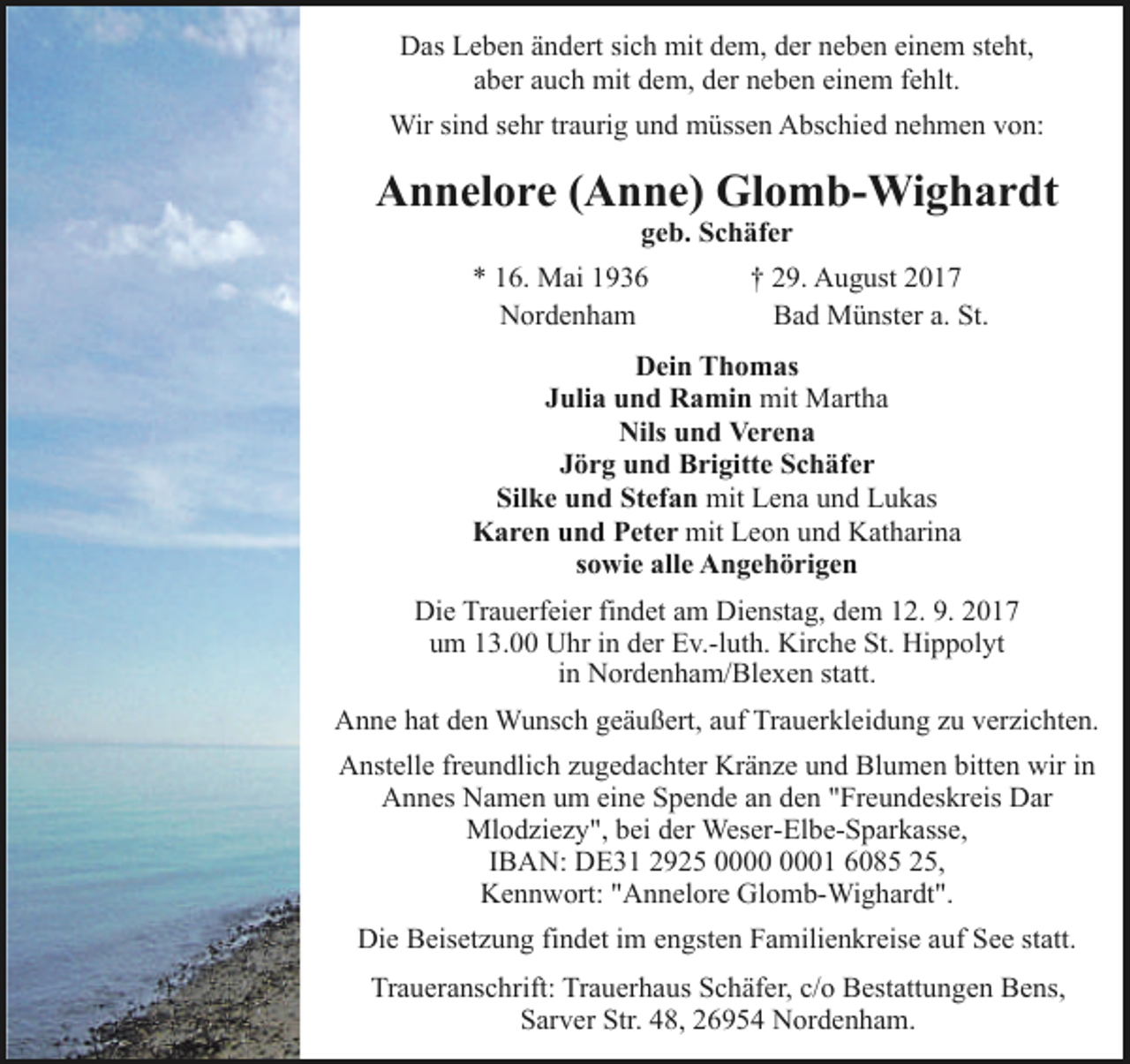 <p>Das Leben ändert sich mit dem, der neben einem steht,<br />aber auch mit dem, der neben einem fehlt.<br />Wir sind sehr traurig und müssen Abschied nehmen von:</p><p>Annelore (Anne) Glomb-Wighardt<br />geb. Schäfer</p><p>* 16. Mai 1936<br />Nordenham</p><p>† 29. August 2017<br />Bad Münster a. St.</p><p>Dein Thomas<br />Julia und Ramin mit Martha<br />Nils und Verena<br />Jörg und Brigitte Schäfer<br />Silke und Stefan mit Lena und Lukas<br />Karen und Peter mit Leon und Katharina<br />sowie alle Angehörigen<br />Die Trauerfeier findet am Dienstag, dem 12. 9. 2017<br />um 13.00 Uhr in der Ev.-luth. Kirche St. Hippolyt<br />in Nordenham/Blexen statt.<br />Anne hat den Wunsch geäußert, auf Trauerkleidung zu verzichten.<br />Anstelle freundlich zugedachter Kränze und Blumen bitten wir in<br />Annes Namen um eine Spende an den "Freundeskreis Dar<br />Mlodziezy", bei der Weser-Elbe-Sparkasse,<br />IBAN: DE31 2925 01 6085 25,<br />Kennwort: "Annelore Glomb-Wighardt".<br />Die Beisetzung findet im engsten Familienkreise auf See statt.<br />Traueranschrift: Trauerhaus Schäfer, c/o Bestattungen Bens,<br />Sarver Str. 48, 26954 Nordenham.</p>