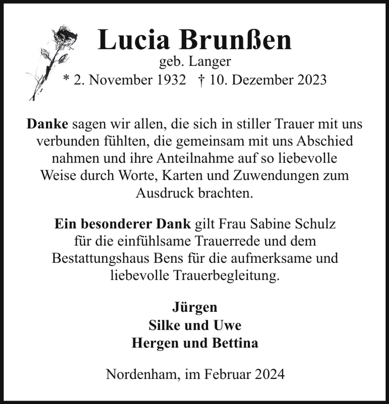 <p>Lucia Brunßen</p><p>geb. Langer<br />* 2. November 1932 † 10. Dezember 2023<br />Danke sagen wir allen, die sich in stiller Trauer mit uns<br />verbunden fühlten, die gemeinsam mit uns Abschied<br />nahmen und ihre Anteilnahme auf so liebevolle<br />Weise durch Worte, Karten und Zuwendungen zum<br />Ausdruck brachten.<br />Ein besonderer Dank gilt Frau Sabine Schulz<br />für die einfühlsame Trauerrede und dem<br />Bestattungshaus Bens für die aufmerksame und<br />liebevolle Trauerbegleitung.<br />Jürgen<br />Silke und Uwe<br />Hergen und Bettina<br />Nordenham, im Februar 2024</p>