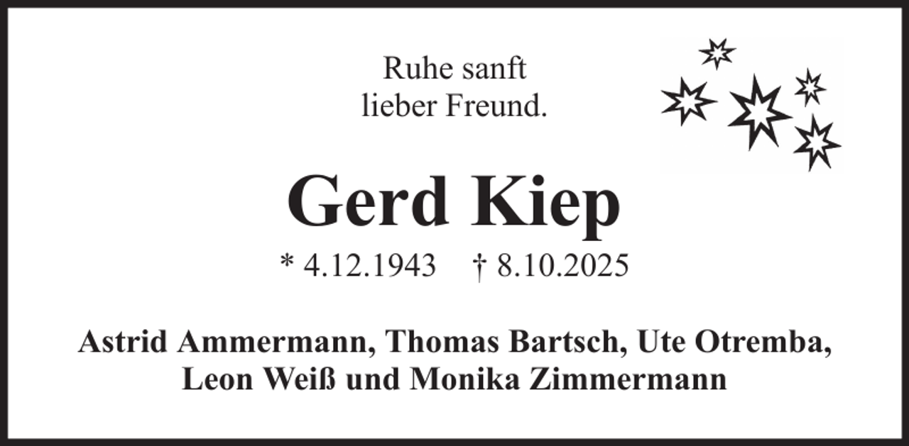 <p>Ruhe sanft<br />lieber Freund.</p><p>Gerd Kiep<br />* 4.12.1943 † 8.10.2025<br />Astrid Ammermann, Thomas Bartsch, Ute Otremba,<br />Leon Weiß und Monika Zimmermann</p>