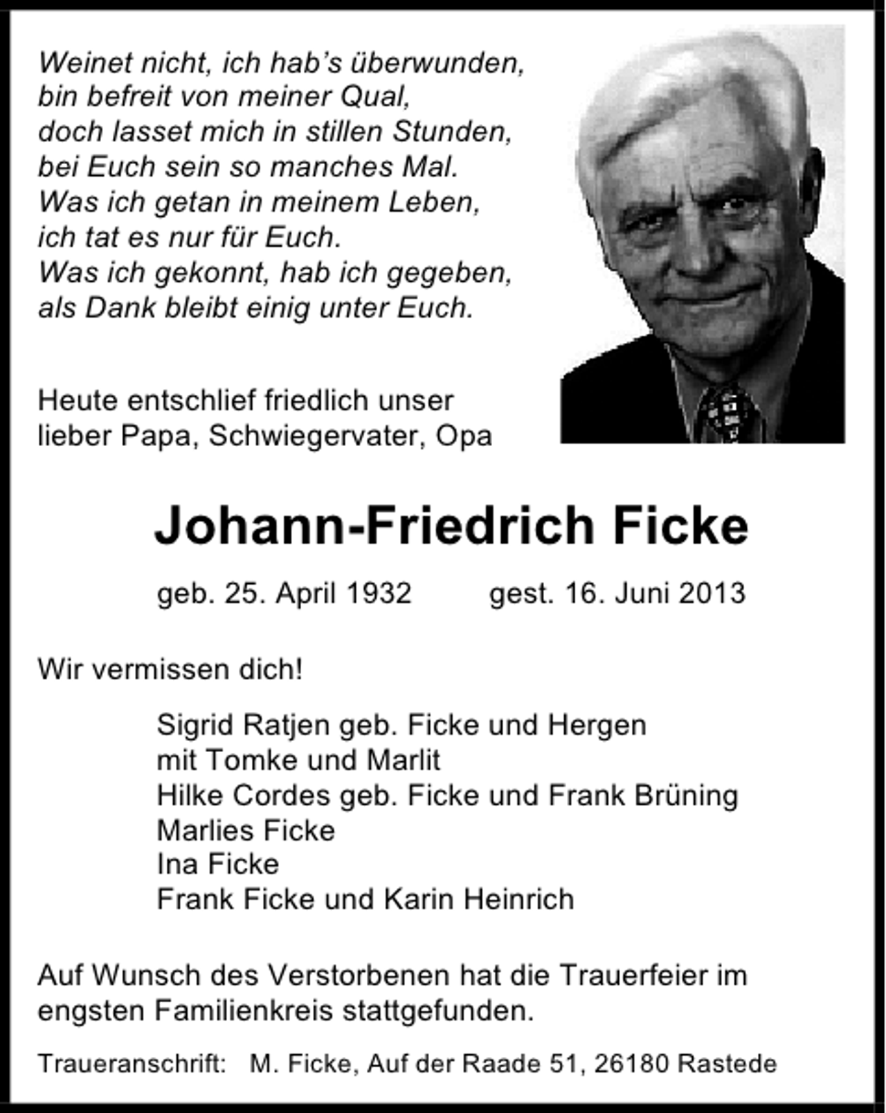 <p>Weinet nicht, ich hab’s überwunden,<br />bin befreit von meiner Qual,<br />doch lasset mich in stillen Stunden,<br />bei Euch sein so manches Mal.<br />Was ich getan in meinem Leben,<br />ich tat es nur für Euch.<br />Was ich gekonnt, hab ich gegeben,<br />als Dank bleibt einig unter Euch.<br />Heute entschlief friedlich unser<br />lieber Papa, Schwiegervater, Opa</p><p>Johann-Friedrich Ficke<br />geb. 25. April 1932</p><p>gest. 16. Juni 2013</p><p>Wir vermissen dich!<br />Sigrid Ratjen geb. Ficke und Hergen<br />mit Tomke und Marlit<br />Hilke Cordes geb. Ficke und Frank Brüning<br />Marlies Ficke<br />Ina Ficke<br />Frank Ficke und Karin Heinrich<br />Auf Wunsch des Verstorbenen hat die Trauerfeier im<br />engsten Familienkreis stattgefunden.<br />Traueranschrift: M. Ficke, Auf der Raade 51, 26180 Rastede</p>