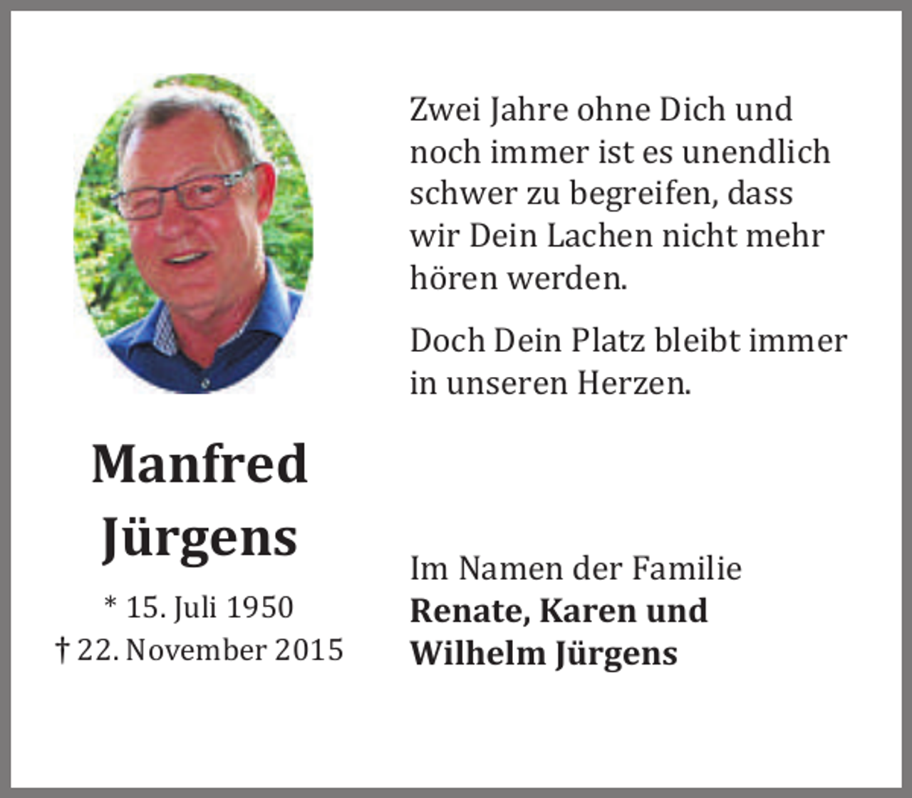 <p>Zwei Jahre ohne Dich und<br />noch immer ist es unendlich<br />schwer zu begreifen, dass<br />wir Dein Lachen nicht mehr<br />hören werden.<br />Doch Dein Platz bleibt immer<br />in unseren Herzen.</p><p>Manfred<br />Jürgens<br />* 15. Juli 1950<br />† 22. November 2015</p><p>Im Namen der Familie<br />Renate, Karen und<br />Wilhelm Jürgens</p>