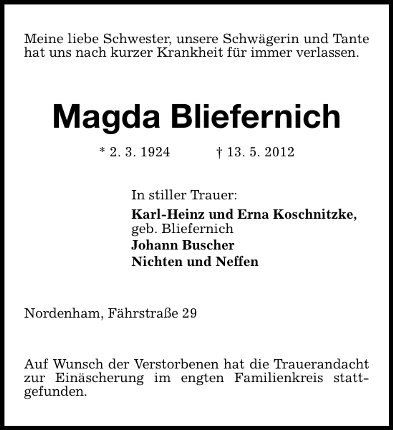 <p>Meine liebe Schwester, unsere Schwägerin und Tante<br />hat uns nach kurzer Krankheit für immer verlassen.</p><p>Magda Bliefernich<br />* 2. 3. 1924</p><p>† 13. 5. 2012</p><p>In stiller Trauer:<br />Karl-Heinz und Erna Koschnitzke,<br />geb. Bliefernich<br />Johann Buscher<br />Nichten und Neffen<br />Nordenham, Fährstraße 29<br />Auf Wunsch der Verstorbenen hat die Trauerandacht<br />zur Einäscherung im engten Familienkreis stattgefunden.</p>