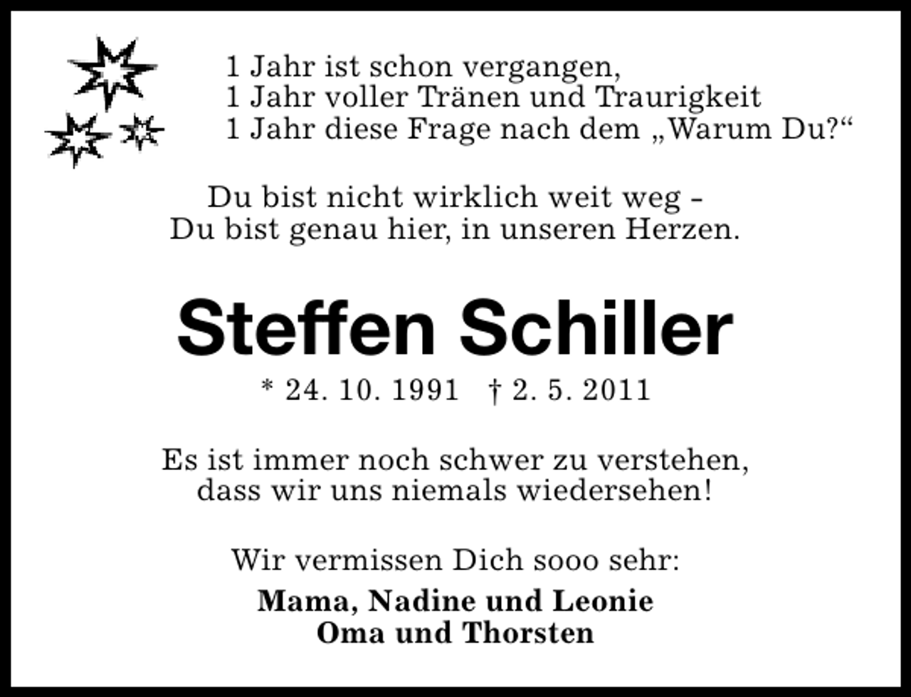 <p>1 Jahr ist schon vergangen,<br />1 Jahr voller Tränen und Traurigkeit<br />1 Jahr diese Frage nach dem „Warum Du?“<br />Du bist nicht wirklich weit weg Du bist genau hier, in unseren Herzen.</p><p>Steffen Schiller<br />* 24. 10. 1991 † 2. 5. 2011</p><p>Es ist immer noch schwer zu verstehen,<br />dass wir uns niemals wiedersehen!<br />Wir vermissen Dich sooo sehr:<br />Mama, Nadine und Leonie<br />Oma und Thorsten</p>