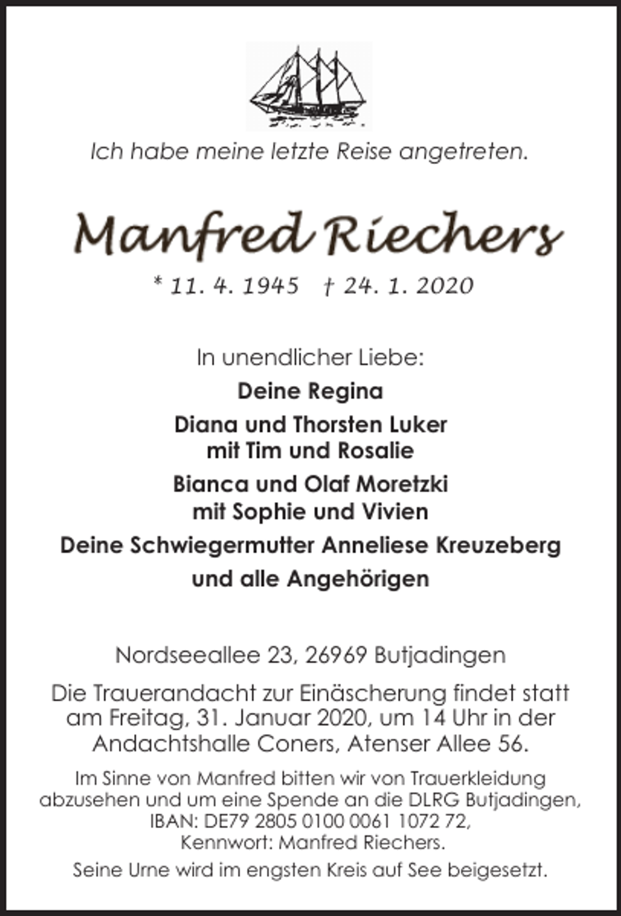 <p>Ich habe meine letzte Reise angetreten.</p><p>* 11. 4. 1945</p><p>† 24. 1. 2020</p><p>In unendlicher Liebe:<br />Deine Regina<br />Diana und Thorsten Luker<br />mit Tim und Rosalie<br />Bianca und Olaf Moretzki<br />mit Sophie und Vivien<br />Deine Schwiegermutter Anneliese Kreuzeberg<br />und alle Angehörigen<br />Nordseeallee 23, 26969 Butjadingen<br />Die Trauerandacht zur Einäscherung findet statt<br />am Freitag, 31. Januar 2020, um 14 Uhr in der<br />Andachtshalle Coners, Atenser Allee 56.<br />Im Sinne von Manfred bitten wir von Trauerkleidung<br />abzusehen und um eine Spende an die DLRG Butjadingen,<br />IBAN: DE79 2805 0160,<br />Kennwort: Manfred Riechers.<br />Seine Urne wird im engsten Kreis auf See beigesetzt.</p>