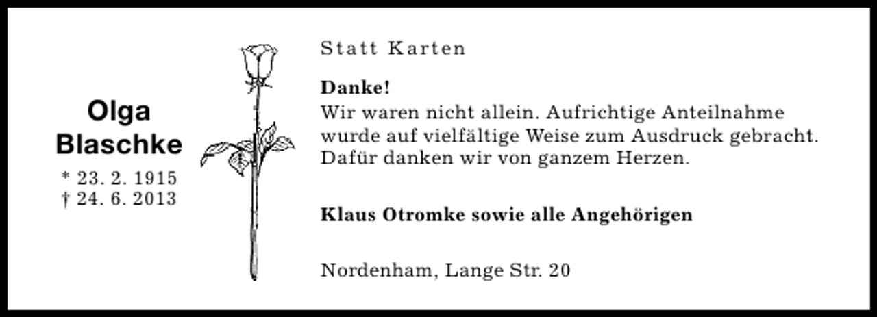 <p>S t a t t K a rt e n</p><p>Olga<br />Blaschke<br />* 23. 2. 1915<br />† 24. 6. 2013</p><p>Danke!<br />Wir waren nicht allein. Aufrichtige Anteilnahme<br />wurde auf vielfältige Weise zum Ausdruck gebracht.<br />Dafür danken wir von ganzem Herzen.<br />Klaus Otromke sowie alle Angehörigen<br />Nordenham, Lange Str. 20</p>