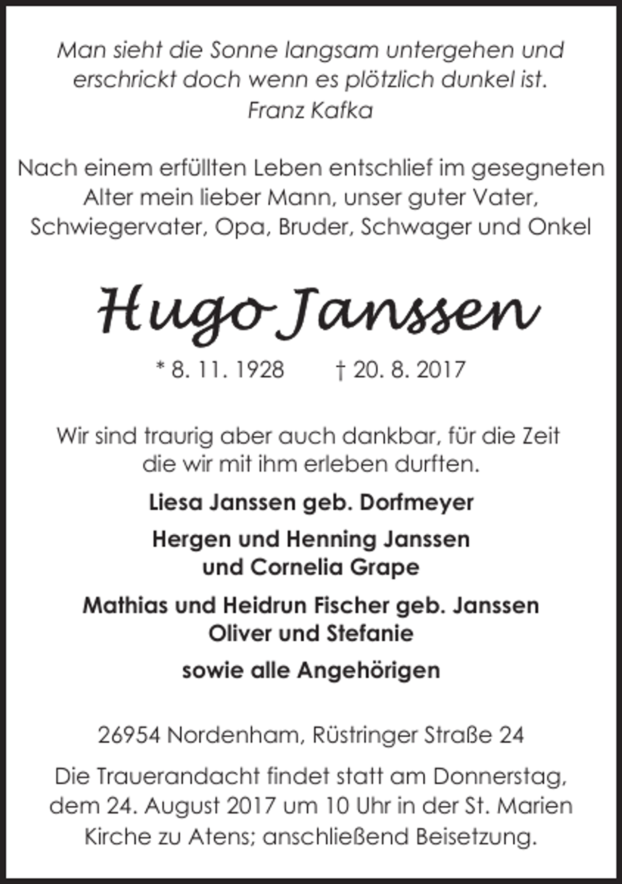 <p>Man sieht die Sonne langsam untergehen und<br />erschrickt doch wenn es plötzlich dunkel ist.<br />Franz Kafka<br />Nach einem erfüllten Leben entschlief im gesegneten<br />Alter mein lieber Mann, unser guter Vater,<br />Schwiegervater, Opa, Bruder, Schwager und Onkel</p><p>* 8. 11. 1928</p><p>† 20. 8. 2017</p><p>Wir sind traurig aber auch dankbar, für die Zeit<br />die wir mit ihm erleben durften.<br />Liesa Janssen geb. Dorfmeyer<br />Hergen und Henning Janssen<br />und Cornelia Grape<br />Mathias und Heidrun Fischer geb. Janssen<br />Oliver und Stefanie<br />sowie alle Angehörigen<br />26954 Nordenham, Rüstringer Straße 24<br />Die Trauerandacht findet statt am Donnerstag,<br />dem 24. August 2017 um 10 Uhr in der St. Marien<br />Kirche zu Atens; anschließend Beisetzung.</p>
