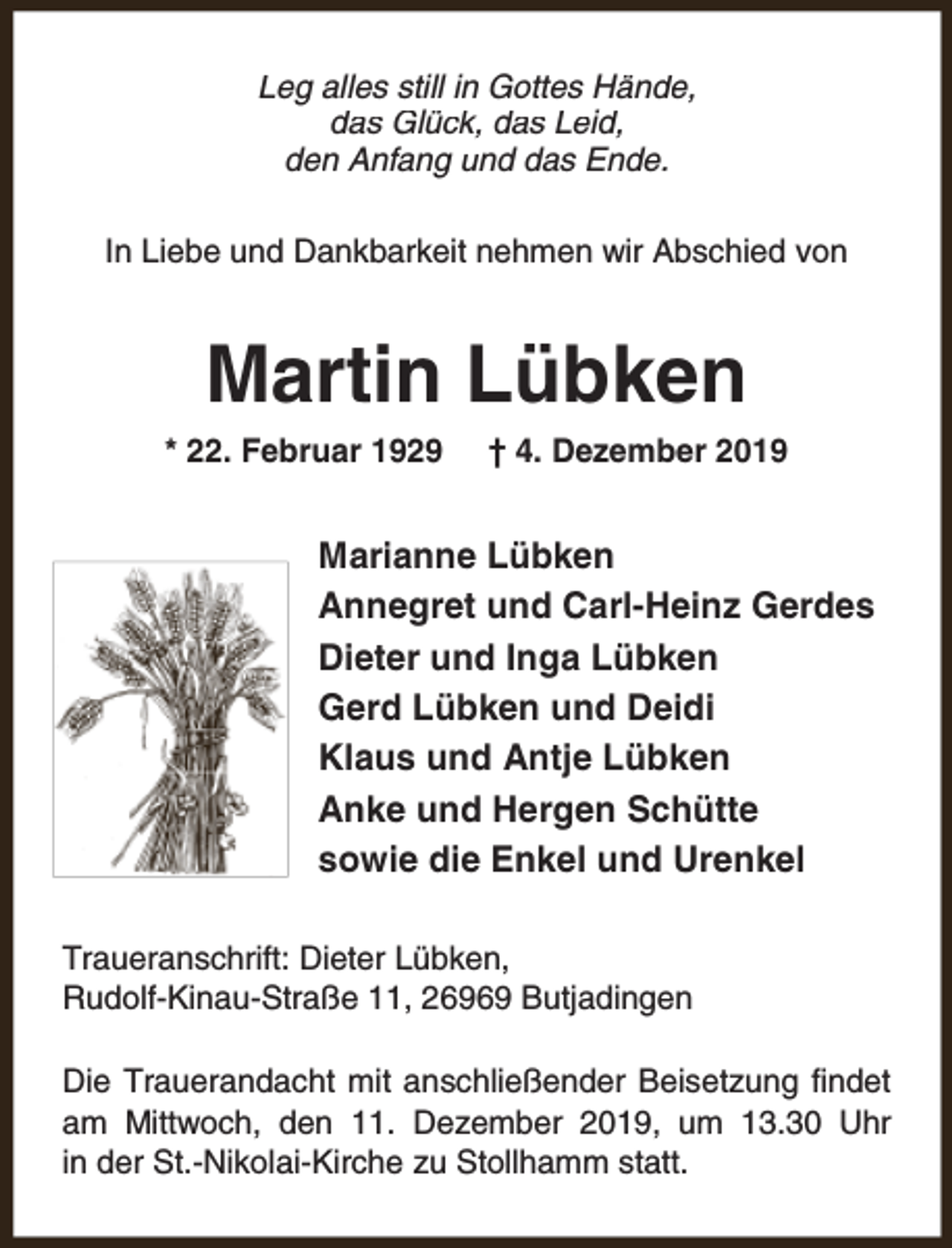 <p>Leg alles still in Gottes Hände,<br />das Glück, das Leid,<br />den Anfang und das Ende.<br />In Liebe und Dankbarkeit nehmen wir Abschied von</p><p>Martin Lübken<br />* 22. Februar 1929</p><p>† 4. Dezember 2019</p><p>Marianne Lübken<br />Annegret und Carl-Heinz Gerdes<br />Dieter und Inga Lübken<br />Gerd Lübken und Deidi<br />Klaus und Antje Lübken<br />Anke und Hergen Schütte<br />sowie die Enkel und Urenkel<br />Traueranschrift: Dieter Lübken,<br />Rudolf-Kinau-Straße 11, 26969 Butjadingen<br />Die Trauerandacht mit anschließender Beisetzung findet<br />am Mittwoch, den 11. Dezember 2019, um 13.30 Uhr<br />in der St.-Nikolai-Kirche zu Stollhamm statt.</p>