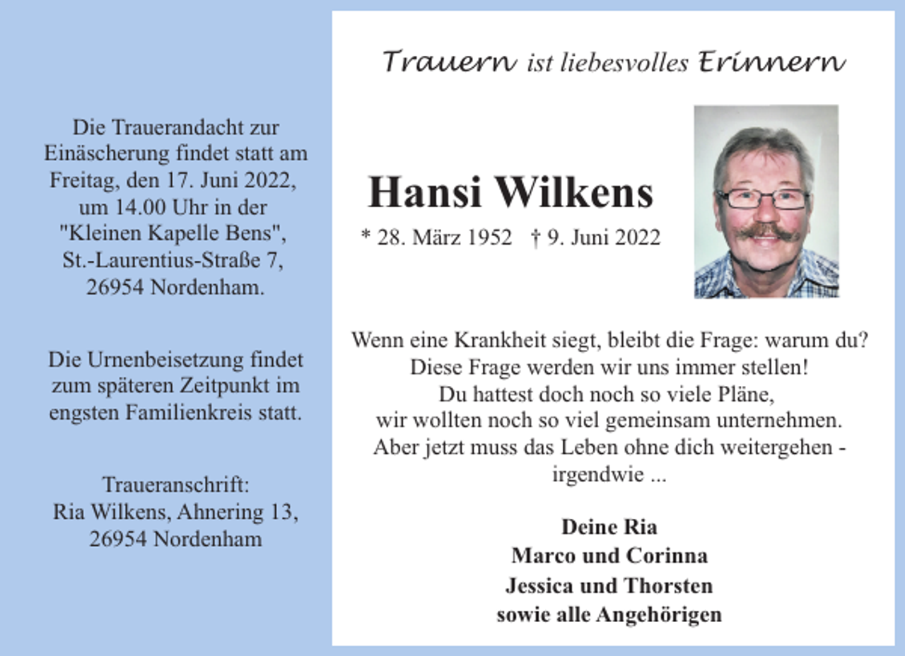 <p>Trauern ist liebesvolles Erinnern<br />Die Trauerandacht zur<br />Einäscherung findet statt am<br />Freitag, den 17. Juni 2022,<br />um 14.00 Uhr in der<br />"Kleinen Kapelle Bens",<br />St.-Laurentius-Straße 7,<br />26954 Nordenham.<br />Die Urnenbeisetzung findet<br />zum späteren Zeitpunkt im<br />engsten Familienkreis statt.<br />Traueranschrift:<br />Ria Wilkens, Ahnering 13,<br />26954 Nordenham</p><p>Hansi Wilkens</p><p>* 28. März 1952 † 9. Juni 2022</p><p>Wenn eine Krankheit siegt, bleibt die Frage: warum du?<br />Diese Frage werden wir uns immer stellen!<br />Du hattest doch noch so viele Pläne,<br />wir wollten noch so viel gemeinsam unternehmen.<br />Aber jetzt muss das Leben ohne dich weitergehen irgendwie ...<br />Deine Ria<br />Marco und Corinna<br />Jessica und Thorsten<br />sowie alle Angehörigen</p>