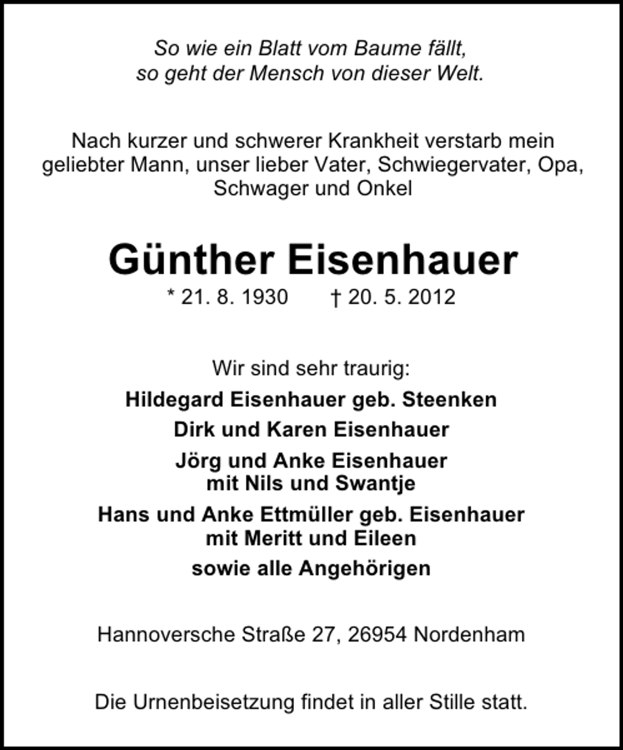 <p>So wie ein Blatt vom Baume fällt,<br />so geht der Mensch von dieser Welt.<br />Nach kurzer und schwerer Krankheit verstarb mein<br />geliebter Mann, unser lieber Vater, Schwiegervater, Opa,<br />Schwager und Onkel</p><p>Günther Eisenhauer<br />* 21. 8. 1930</p><p>† 20. 5. 2012</p><p>Wir sind sehr traurig:<br />Hildegard Eisenhauer geb. Steenken<br />Dirk und Karen Eisenhauer<br />Jörg und Anke Eisenhauer<br />mit Nils und Swantje<br />Hans und Anke Ettmüller geb. Eisenhauer<br />mit Meritt und Eileen<br />sowie alle Angehörigen<br />Hannoversche Straße 27, 26954 Nordenham<br />Die Urnenbeisetzung findet in aller Stille statt.</p>