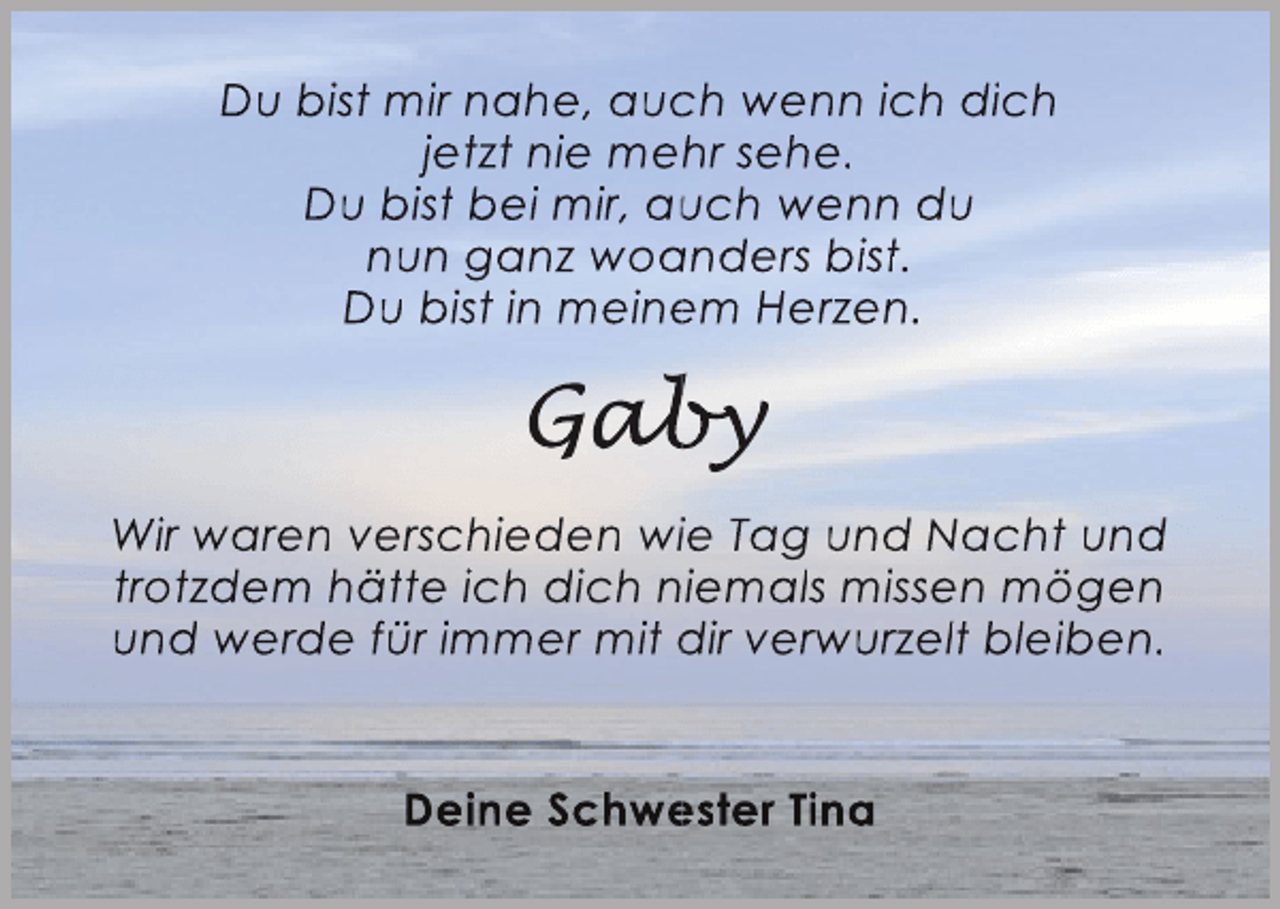 <p>Du bist mir nahe, auch wenn ich dich<br />c<br />jetzt nie mehr sehe.<br />Du bist bei mir, auch wenn du<br />u<br />nun ganz woanders bist.<br />a<br />Du bist in meinem Herzen.<br />e</p><p>Gaby<br />aby<br />b<br />Wir waren verschieden wiie Tag und Nacht und<br />trotzdem hätte ich dich niemals missen mögen<br />und werde für immer mit dir verwurzelt bleiben.<br />Deine Schwester Tina<br />e</p>