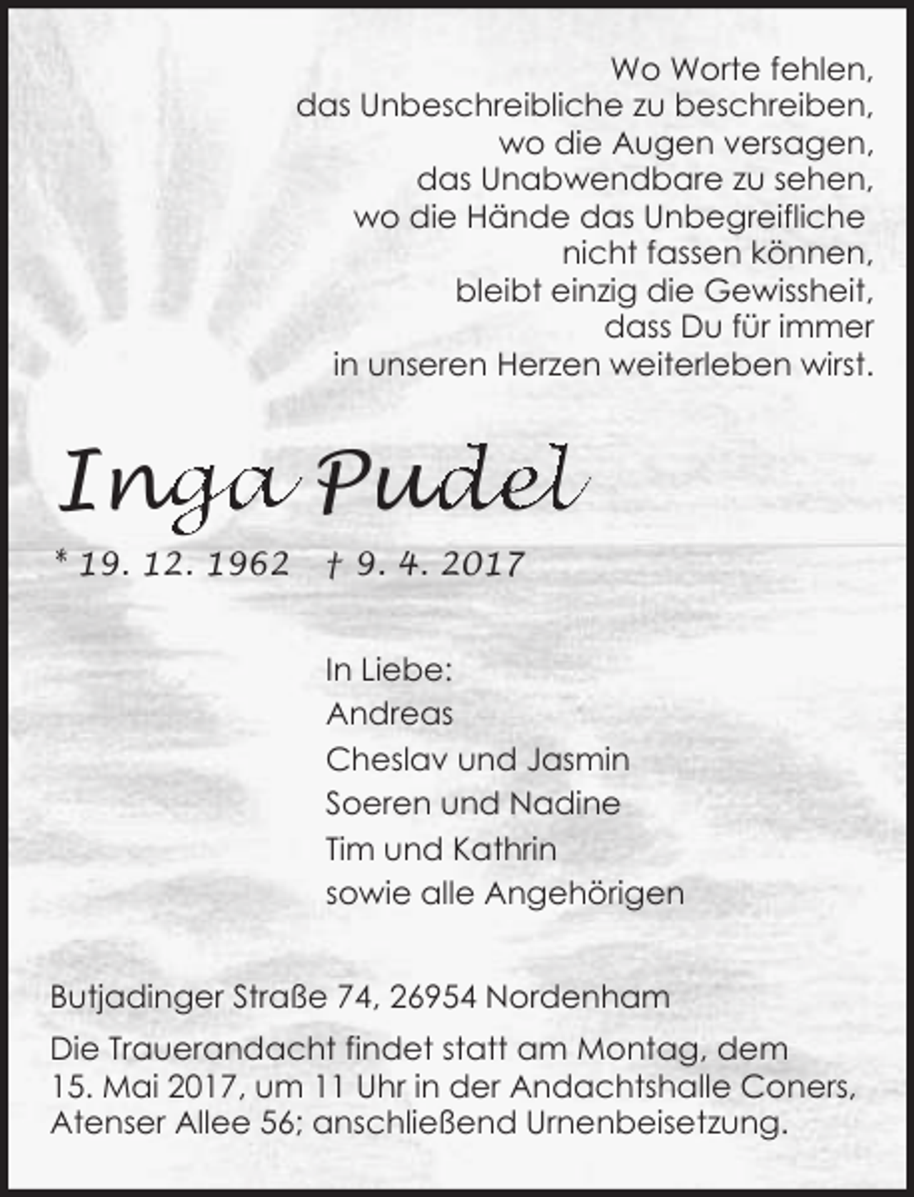 <p>Wo Worte fehlen,<br />das Unbeschreibliche zu beschreiben,<br />wo die Augen versagen,<br />das Unabwendbare zu sehen,<br />wo die Hände das Unbegreifliche<br />nicht fassen können,<br />bleibt einzig die Gewissheit,<br />dass Du für immer<br />in unseren Herzen weiterleben wirst.</p><p>Ing<br />nga Pud<br />udel<br />* 19. 12. 1962</p><p>† 9. 4. 2017<br />In Liebe:<br />Andreas<br />Cheslav und Jasmin<br />Soeren und Nadine<br />Tim und Kathrin<br />sowie alle Angehörigen</p><p>Butjadinger Straße 74, 26954 Nordenham<br />Die Trauerandacht findet statt am Montag, dem<br />15. Mai 2017, um 11 Uhr in der Andachtshalle Coners,<br />Atenser Allee 56; anschließend Urnenbeisetzung.</p>
