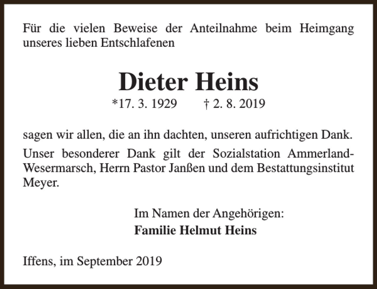 <p>Für die vielen Beweise der Anteilnahme beim Heimgang<br />unseres lieben Entschlafenen</p><p>Dieter Heins</p><p>*17. 3. 1929</p><p>† 2. 8. 2019</p><p>sagen wir allen, die an ihn dachten, unseren aufrichtigen Dank.<br />Unser besonderer Dank gilt der Sozialstation AmmerlandWesermarsch, Herrn Pastor Janßen und dem Bestattungsinstitut<br />Meyer.<br />Im Namen der Angehörigen:<br />Familie Helmut Heins<br />Iffens, im September 2019</p>