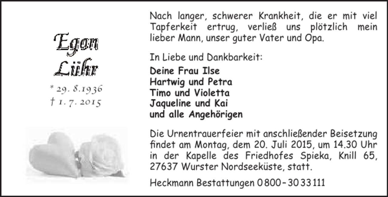<p>Egon<br />Lühr</p><p>* 29. 8.1936<br />† 1. 7. 2015</p><p>Nach langer, schwerer Krankheit, die er mit viel<br />Tapferkeit ertrug, verließ uns plötzlich mein<br />lieber Mann, unser guter Vater und Opa.<br />In Liebe und Dankbarkeit:<br />Deine Frau Ilse<br />Hartwig und Petra<br />Timo und Violetta<br />Jaqueline und Kai<br />und alle Angehörigen<br />Die Urnentrauerfeier mit anschließender Beisetzung<br />findet am Montag, dem 20. Juli 2015, um 14.30 Uhr<br />in der Kapelle des Friedhofes Spieka, Knill 65,<br />27637 Wurster Nordseeküste, statt.<br />Heckmann Bestattungen 0 800 – 30 33 111</p>