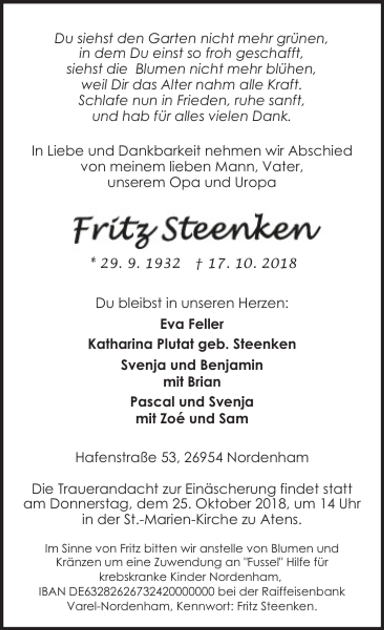 <p>Du siehst den Garten nicht mehr grünen,<br />in dem Du einst so froh geschafft,<br />siehst die Blumen nicht mehr blühen,<br />weil Dir das Alter nahm alle Kraft.<br />Schlafe nun in Frieden, ruhe sanft,<br />und hab für alles vielen Dank.<br />In Liebe und Dankbarkeit nehmen wir Abschied<br />von meinem lieben Mann, Vater,<br />unserem Opa und Uropa</p><p>* 29. 9. 1932</p><p>† 17. 10. 2018</p><p>Du bleibst in unseren Herzen:<br />Eva Feller<br />Katharina Plutat geb. Steenken<br />Svenja und Benjamin<br />mit Brian<br />Pascal und Svenja<br />mit Zoé und Sam<br />Hafenstraße 53, 26954 Nordenham<br />Die Trauerandacht zur Einäscherung findet statt<br />am Donnerstag, dem 25. Oktober 2018, um 14 Uhr<br />in der St.-Marien-Kirche zu Atens.<br />Im Sinne von Fritz bitten wir anstelle von Blumen und<br />Kränzen um eine Zuwendung an "Fussel" Hilfe für<br />krebskranke Kinder Nordenham,<br />IBAN DE63282626732420000000 bei der Raiffeisenbank<br />Varel-Nordenham, Kennwort: Fritz Steenken.</p>