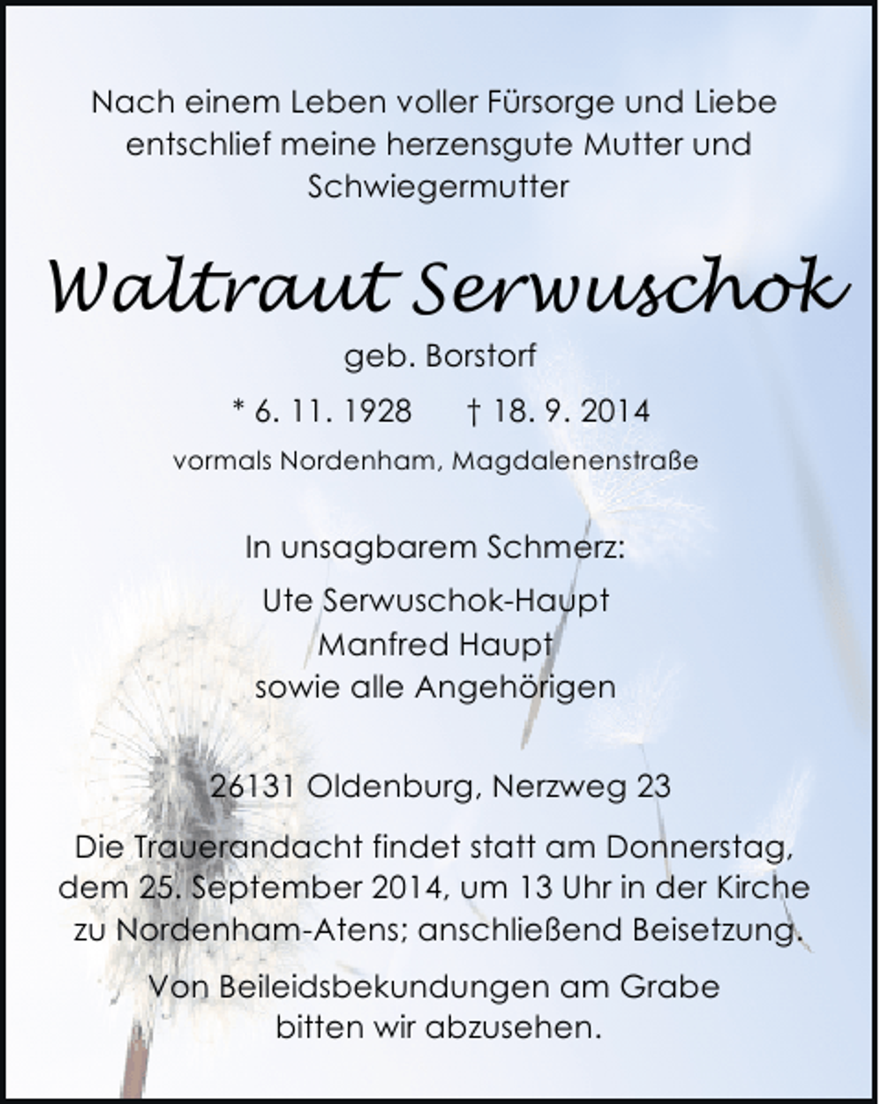 <p>Nach einem Leben voller Fürsorge und Liebe<br />entschlief meine herzensgute Mutter und<br />Schwiegermutter</p><p>Waltraut Serwuschok<br />geb. Borstorf<br />* 6. 11. 1928</p><p>† 18. 9. 2014</p><p>vormals Nordenham, Magdalenenstraße</p><p>In unsagbarem Schmerz:<br />Ute Serwuschok-Haupt<br />Manfred Haupt<br />sowie alle Angehörigen<br />26131 Oldenburg, Nerzweg 23<br />Die Trauerandacht findet statt am Donnerstag,<br />dem 25. September 2014, um 13 Uhr in der Kirche<br />zu Nordenham-Atens; anschließend Beisetzung.<br />Von Beileidsbekundungen am Grabe<br />bitten wir abzusehen.</p>