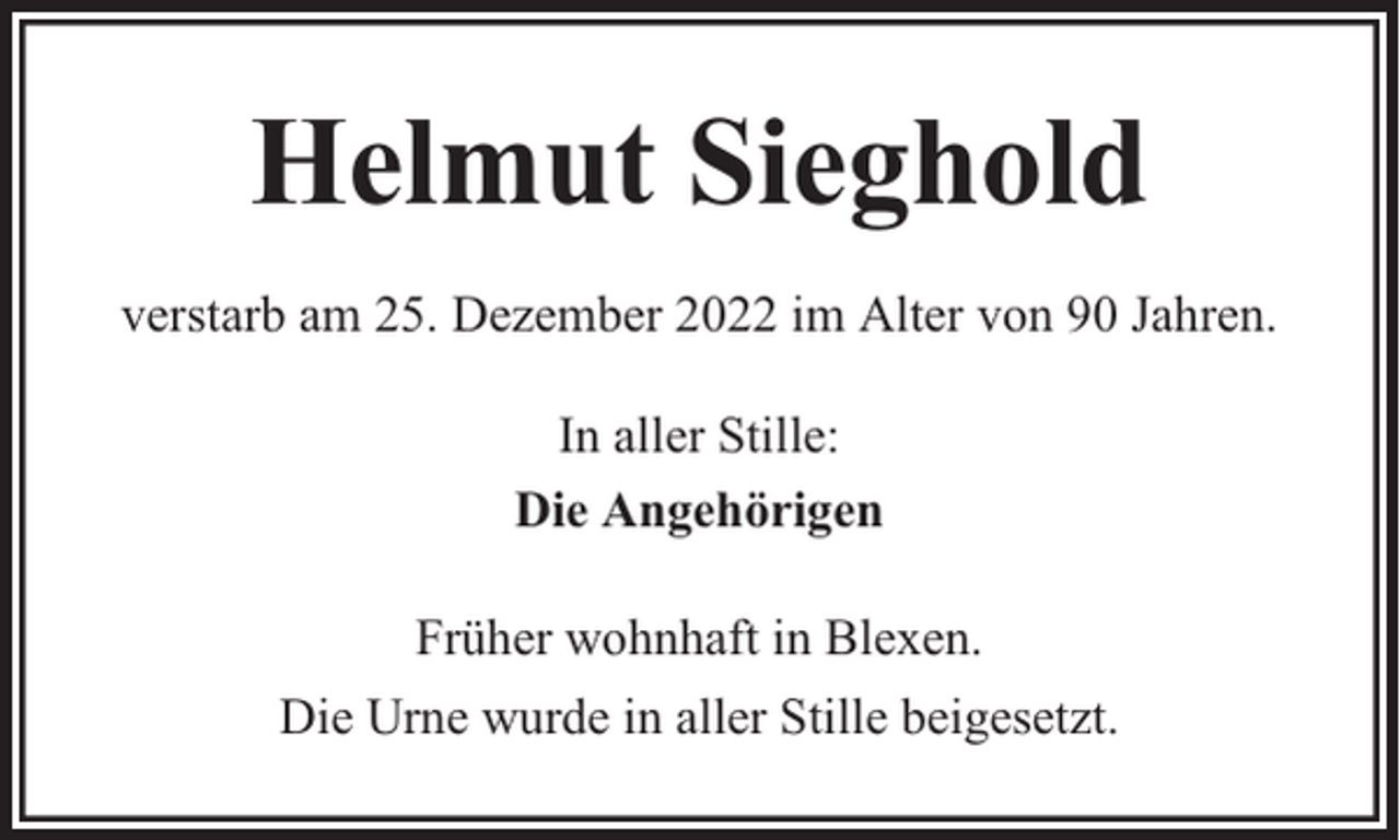<p>Helmut Sieghold<br />verstarb am 25. Dezember 2022 im Alter von 90 Jahren.<br />In aller Stille:<br />Die Angehörigen<br />Früher wohnhaft in Blexen.<br />Die Urne wurde in aller Stille beigesetzt.</p>