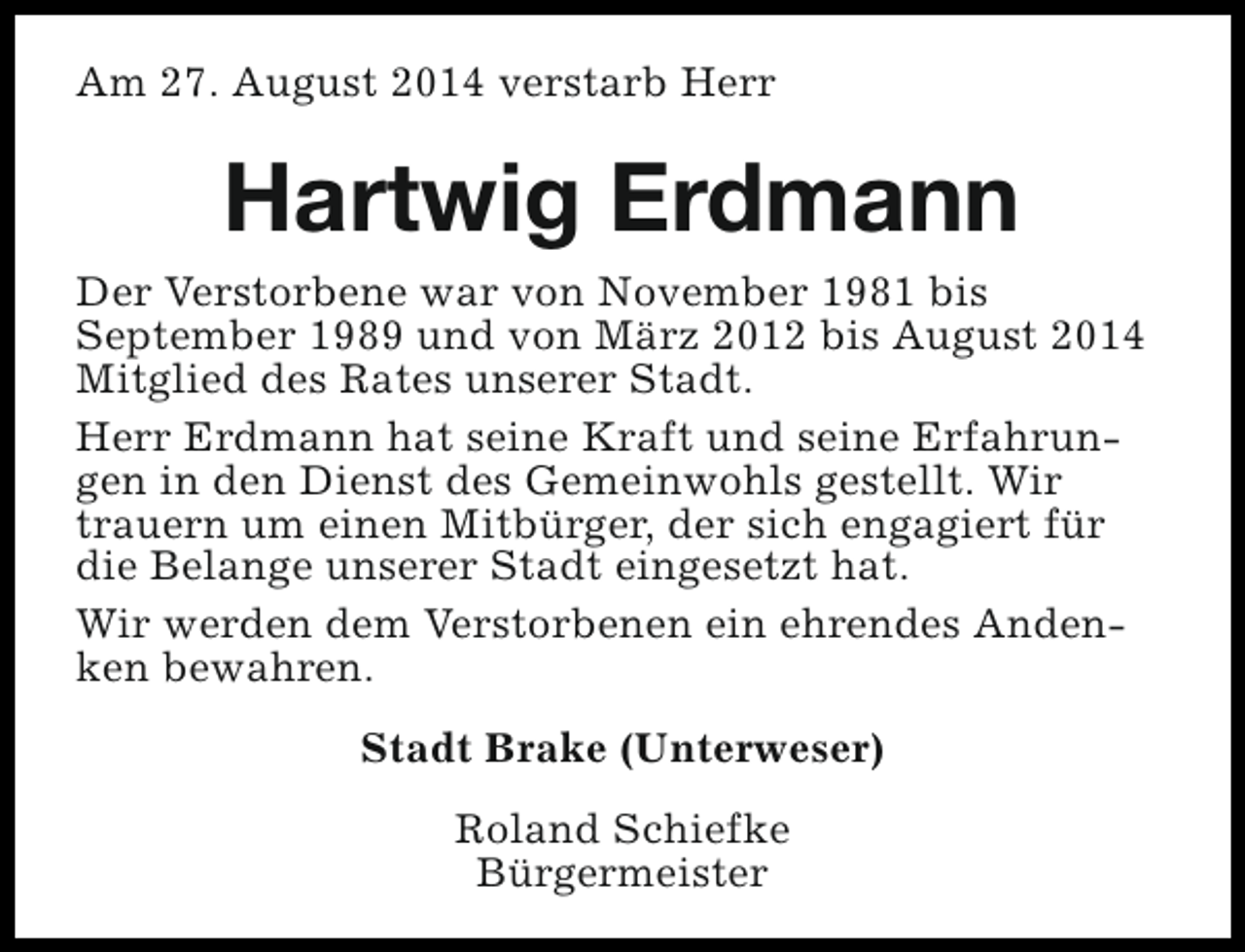 <p>Am 27. August 2014 verstarb Herr</p><p>Hartwig Erdmann<br />Der Verstorbene war von November 1981 bis<br />September 1989 und von März 2012 bis August 2014<br />Mitglied des Rates unserer Stadt.<br />Herr Erdmann hat seine Kraft und seine Erfahrungen in den Dienst des Gemeinwohls gestellt. Wir<br />trauern um einen Mitbürger, der sich engagiert für<br />die Belange unserer Stadt eingesetzt hat.<br />Wir werden dem Verstorbenen ein ehrendes Andenken bewahren.<br />Stadt Brake (Unterweser)<br />Roland Schiefke<br />Bürgermeister</p>