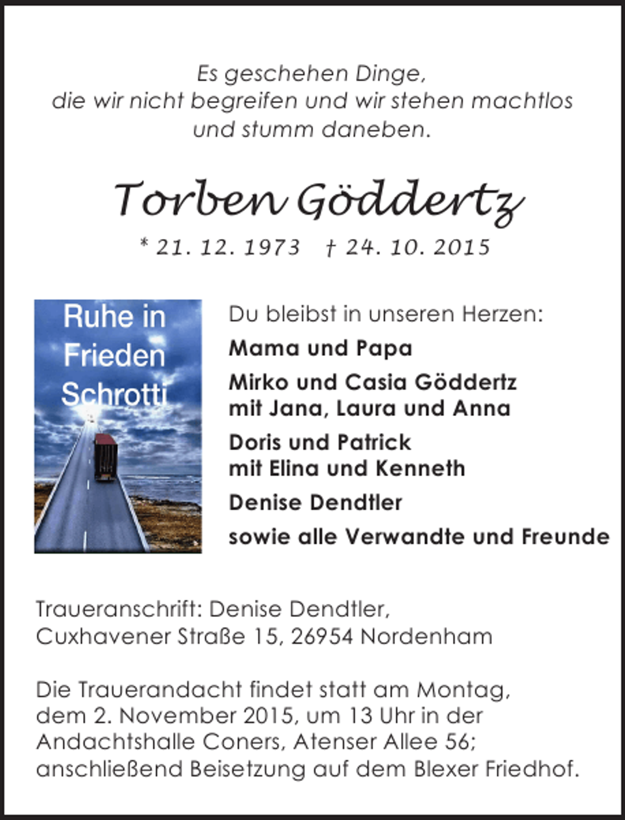 <p>Es geschehen Dinge,<br />die wir nicht begreifen und wir stehen machtlos<br />und stumm daneben.</p><p>Torben Göddertz<br />* 21. 12. 1973</p><p>† 24. 10. 2015</p><p>Du bleibst in unseren Herzen:<br />Mama und Papa<br />Mirko und Casia Göddertz<br />mit Jana, Laura und Anna<br />Doris und Patrick<br />mit Elina und Kenneth<br />Denise Dendtler<br />sowie alle Verwandte und Freunde<br />Traueranschrift: Denise Dendtler,<br />Cuxhavener Straße 15, 26954 Nordenham<br />Die Trauerandacht findet statt am Montag,<br />dem 2. November 2015, um 13 Uhr in der<br />Andachtshalle Coners, Atenser Allee 56;<br />anschließend Beisetzung auf dem Blexer Friedhof.</p>