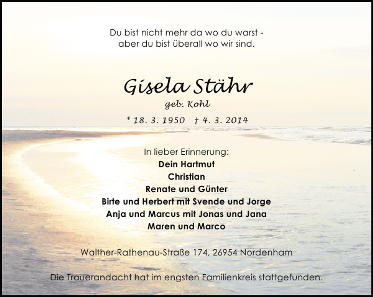 <p>Du bist nicht mehr da wo du warst aber du bist überall wo wir sind.</p><p>Gisela Stähr<br />geb. Kohl</p><p>* 18. 3. 1950</p><p>† 4. 3. 2014</p><p>In lieber Erinnerung:<br />Dein Hartmut<br />Christian<br />Renate und Günter<br />Birte und Herbert mit Svende und Jorge<br />Anja und Marcus mit Jonas und Jana<br />Maren und Marco<br />Walther-Rathenau-Straße 174, 26954 Nordenham<br />Die Trauerandacht hat im engsten Familienkreis stattgefunden.</p>