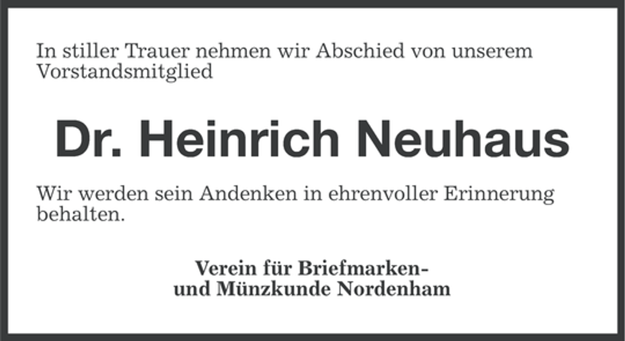 <p>In stiller Trauer nehmen wir Abschied von unserem<br />Vorstandsmitglied</p><p>Dr. Heinrich Neuhaus<br />Wir werden sein Andenken in ehrenvoller Erinnerung<br />behalten.<br />Verein für Briefmarkenund Münzkunde Nordenham</p>