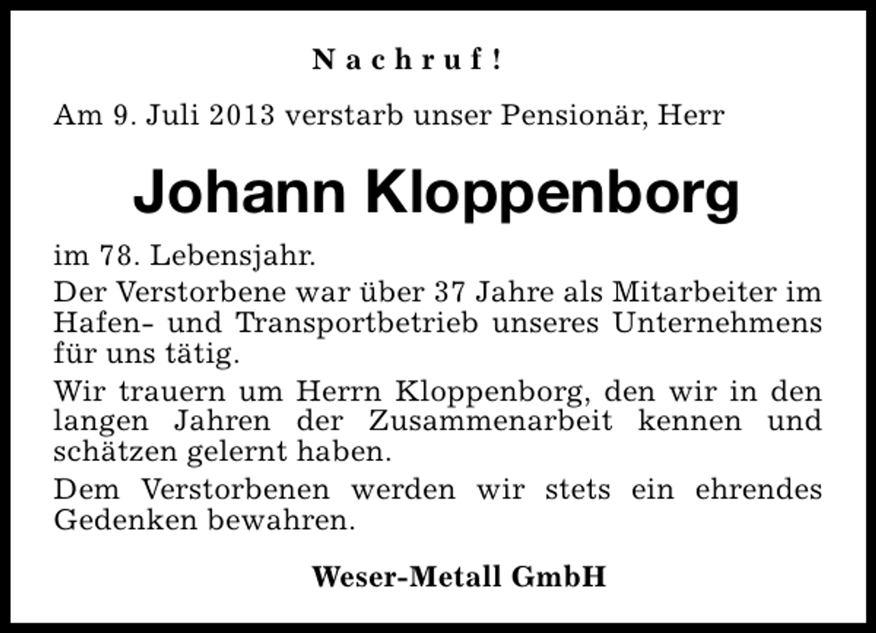 <p>Nachruf!<br />Am 9. Juli 2013 verstarb unser Pensionär, Herr</p><p>Johann Kloppenborg<br />im 78. Lebensjahr.<br />Der Verstorbene war über 37 Jahre als Mitarbeiter im<br />Hafen- und Transportbetrieb unseres Unternehmens<br />für uns tätig.<br />Wir trauern um Herrn Kloppenborg, den wir in den<br />langen Jahren der Zusammenarbeit kennen und<br />schätzen gelernt haben.<br />Dem Verstorbenen werden wir stets ein ehrendes<br />Gedenken bewahren.<br />Weser-Metall GmbH</p>