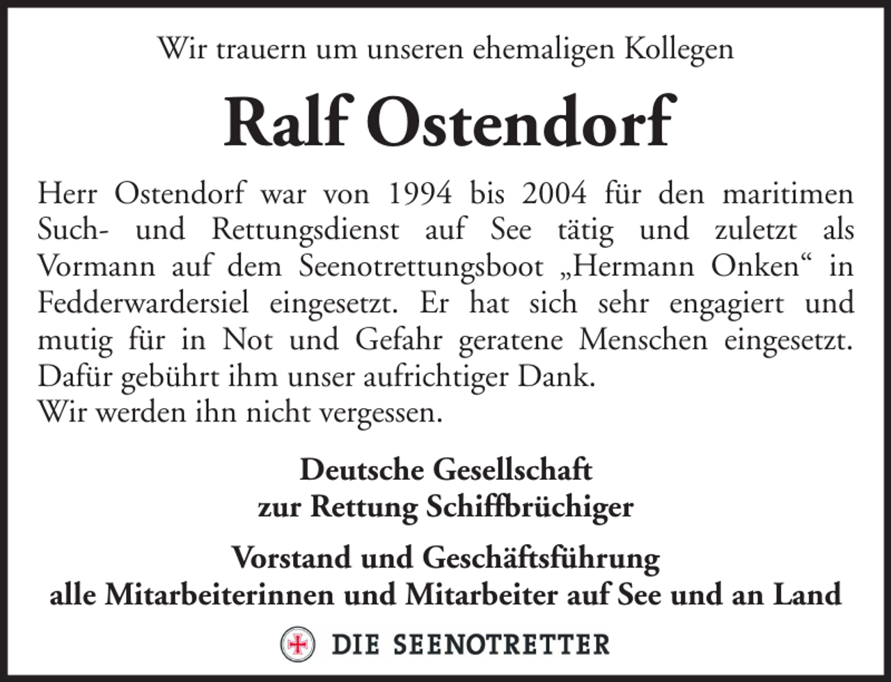 <p>Wir trauern um unseren ehemaligen Kollegen</p><p>Ralf Ostendorf<br />Herr Ostendorf war von 1994 bis 2004 für den maritimen<br />Such- und Rettungsdienst auf See tätig und zuletzt als<br />Vormann auf dem Seenotrettungsboot „Hermann Onken“ in<br />Fedderwardersiel eingesetzt. Er hat sich sehr engagiert und<br />mutig für in Not und Gefahr geratene Menschen eingesetzt.<br />Dafür gebührt ihm unser aufrichtiger Dank.<br />Wir werden ihn nicht vergessen.<br />Deutsche Gesellschaft<br />zur Rettung Schiffbrüchiger<br />Vorstand und Geschäftsführung<br />alle Mitarbeiterinnen und Mitarbeiter auf See und an Land</p>