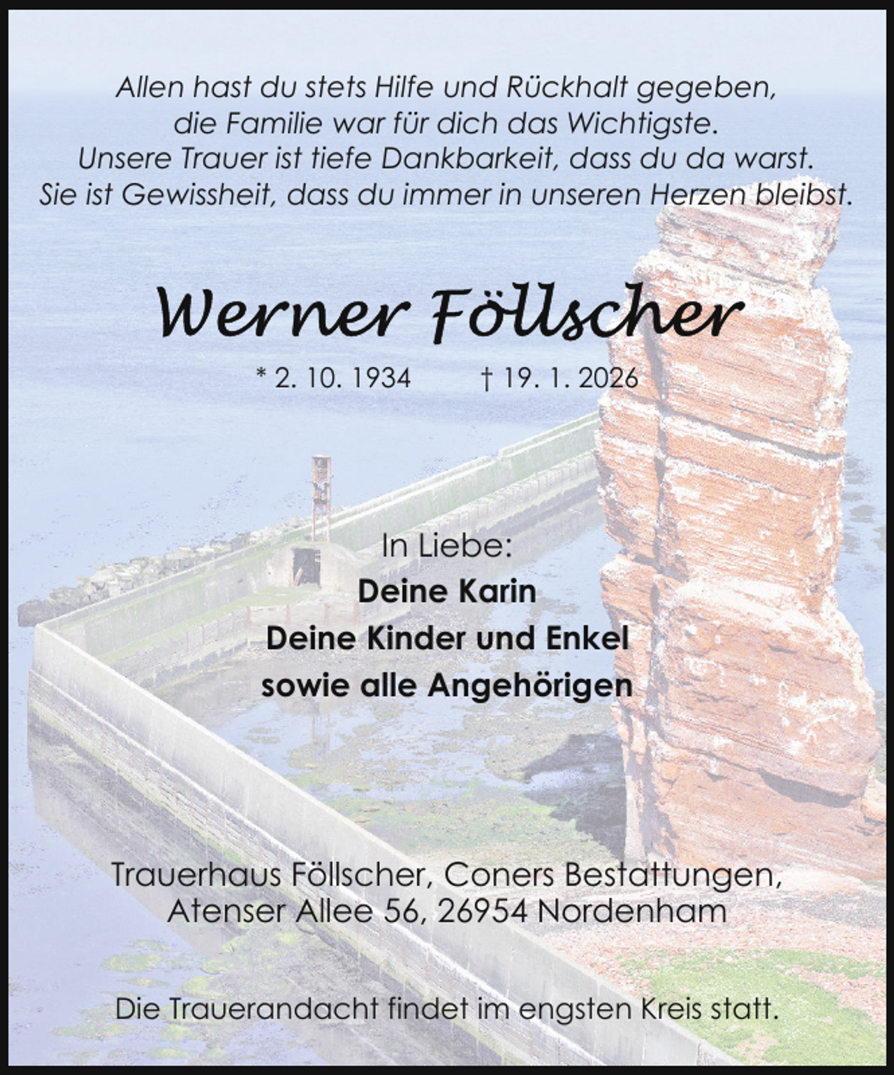 <p>Allen hast du stets Hilfe und Rückhalt gegeben,<br />die Familie war für dich das Wichtigste.<br />Unsere Trauer ist tiefe Dankbarkeit, dass du da warst.<br />Sie ist Gewissheit, dass du immer in unseren Herzen bleibst.</p>
<p>* 2. 10. 1934</p>
<p>† 19. 1. 2026</p>
<p>In Liebe:<br />Deine Karin<br />Deine Kinder und Enkel<br />sowie alle Angehörigen</p>
<p>Trauerhaus Föllscher, Coners Bestattungen,<br />Atenser Allee 56, 26954 Nordenham<br />Die Trauerandacht findet im engsten Kreis statt.</p>