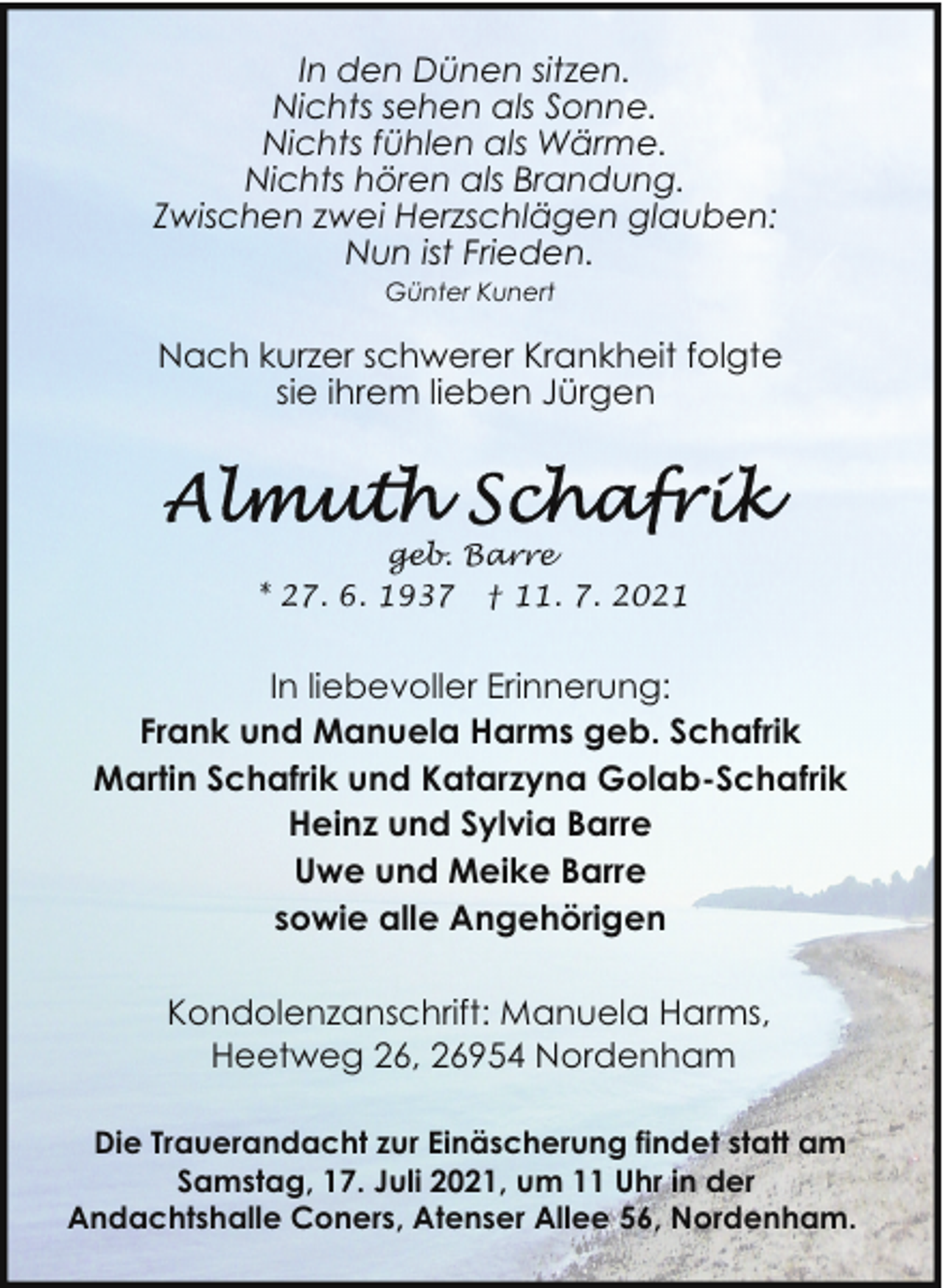 <p>In den Dünen sitzen.<br />Nichts sehen als Sonne.<br />Nichts fühlen als Wärme.<br />Nichts hören als Brandung.<br />Zwischen zwei Herzschlägen glauben:<br />Nun ist Frieden.<br />Günter Kunert</p>
<p>Nach kurzer schwerer Krankheit folgte<br />sie ihrem lieben Jürgen</p>
<p>geb. Barre<br />* 27. 6. 1937 † 11. 7. 2021</p>
<p>In liebevoller Erinnerung:<br />Frank und Manuela Harms geb. Schafrik<br />Martin Schafrik und Katarzyna Golab-Schafrik<br />Heinz und Sylvia Barre<br />Uwe und Meike Barre<br />sowie alle Angehörigen<br />Kondolenzanschrift: Manuela Harms,<br />Heetweg 26, 26954 Nordenham<br />Die Trauerandacht zur Einäscherung findet statt am<br />Samstag, 17. Juli 2021, um 11 Uhr in der<br />Andachtshalle Coners, Atenser Allee 56, Nordenham.</p>