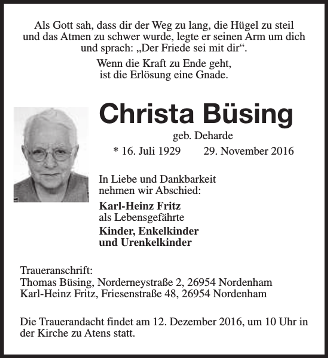 <p>Als Gott sah, dass dir der Weg zu lang, die Hügel zu steil<br />und das Atmen zu schwer wurde, legte er seinen Arm um dich<br />und sprach: „Der Friede sei mit dir“.<br />Wenn die Kraft zu Ende geht,<br />ist die Erlösung eine Gnade.</p><p>Christa Büsing<br />geb. Deharde<br />* 16. Juli 19. November 2016</p><p>In Liebe und Dankbarkeit<br />nehmen wir Abschied:<br />Karl-Heinz Fritz<br />als Lebensgefährte<br />Kinder, Enkelkinder<br />und Urenkelkinder<br />Traueranschrift:<br />Thomas Büsing, Norderneystraße 2, 26954 Nordenham<br />Karl-Heinz Fritz, Friesenstraße 48, 26954 Nordenham<br />Die Trauerandacht findet am 12. Dezember 2016, um 10 Uhr in<br />der Kirche zu Atens statt.</p>