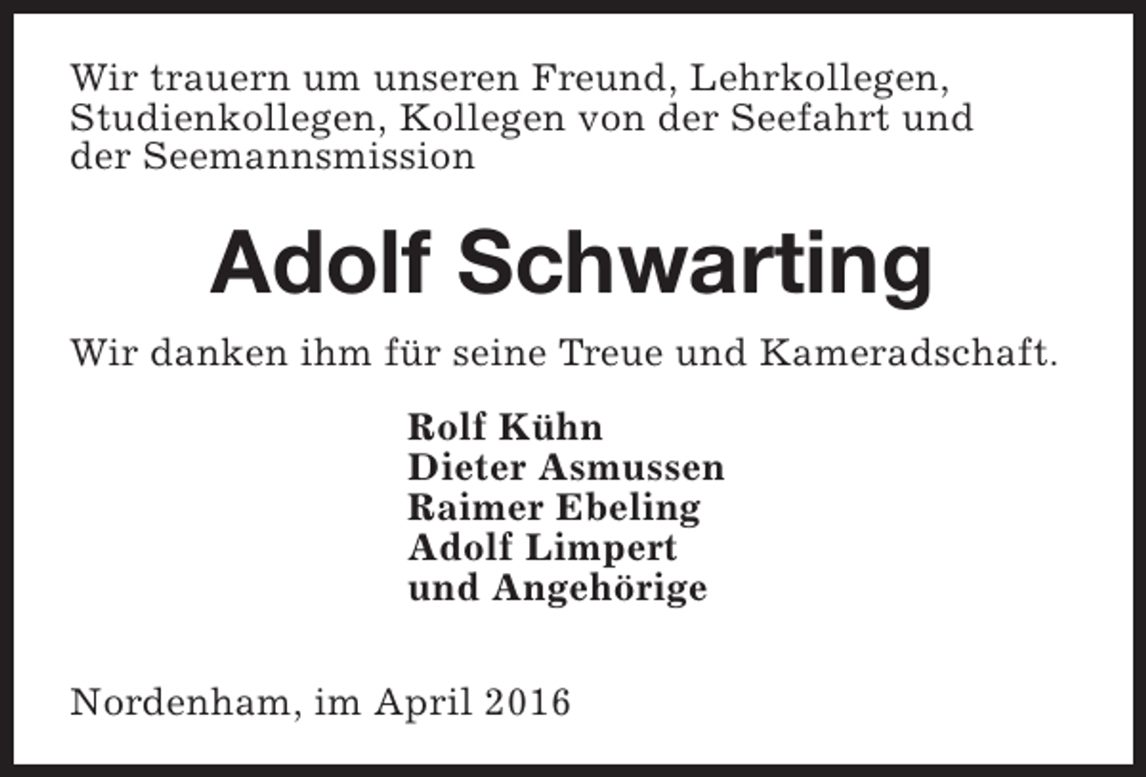 <p>Wir trauern um unseren Freund, Lehrkollegen,<br />Studienkollegen, Kollegen von der Seefahrt und<br />der Seemannsmission</p><p>Adolf Schwarting<br />Wir danken ihm für seine Treue und Kameradschaft.<br />Rolf Kühn<br />Dieter Asmussen<br />Raimer Ebeling<br />Adolf Limpert<br />und Angehörige<br />Nordenham, im April 2016</p>