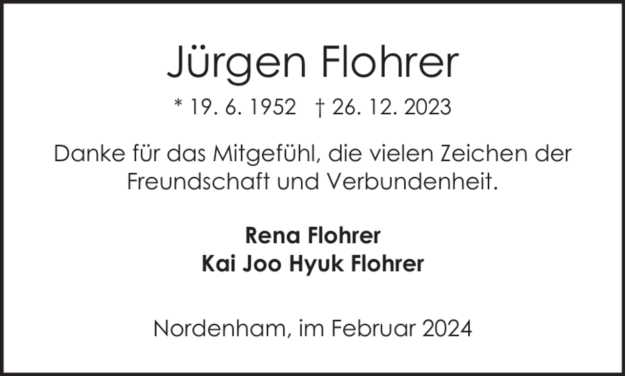 <p>Jürgen Flohrer<br />* 19. 6. 1952 † 26. 12. 2023</p><p>Danke für das Mitgefühl, die vielen Zeichen der<br />Freundschaft und Verbundenheit.<br />Rena Flohrer<br />Kai Joo Hyuk Flohrer<br />Nordenham, im Februar 2024</p>