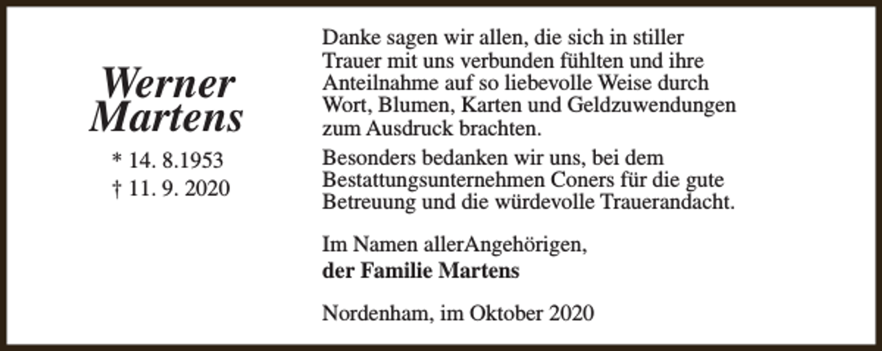 <p>Werner<br />Martens<br />* 14. 8.1953<br />† 11. 9. 2020</p><p>Danke sagen wir allen, die sich in stiller<br />Trauer mit uns verbunden fühlten und ihre<br />Anteilnahme auf so liebevolle Weise durch<br />Wort, Blumen, Karten und Geldzuwendungen<br />zum Ausdruck brachten.<br />Besonders bedanken wir uns, bei dem<br />Bestattungsunternehmen Coners für die gute<br />Betreuung und die würdevolle Trauerandacht.<br />Im Namen allerAngehörigen,<br />der Familie Martens<br />Nordenham, im Oktober 2020</p>