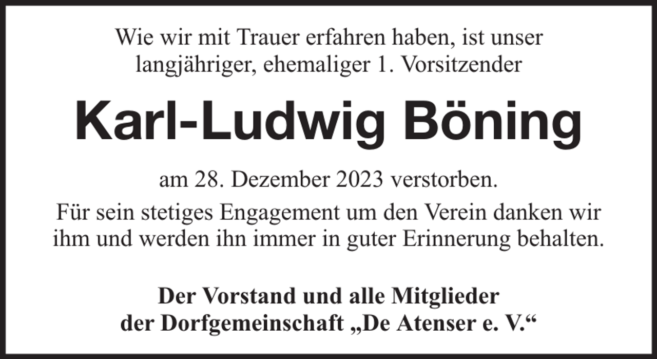 <p>Wie wir mit Trauer erfahren haben, ist unser<br />langjähriger, ehemaliger 1. Vorsitzender</p><p>Karl-Ludwig Böning<br />am 28. Dezember 2023 verstorben.<br />Für sein stetiges Engagement um den Verein danken wir<br />ihm und werden ihn immer in guter Erinnerung behalten.<br />Der Vorstand und alle Mitglieder<br />der Dorfgemeinschaft „De Atenser e. V.“</p>