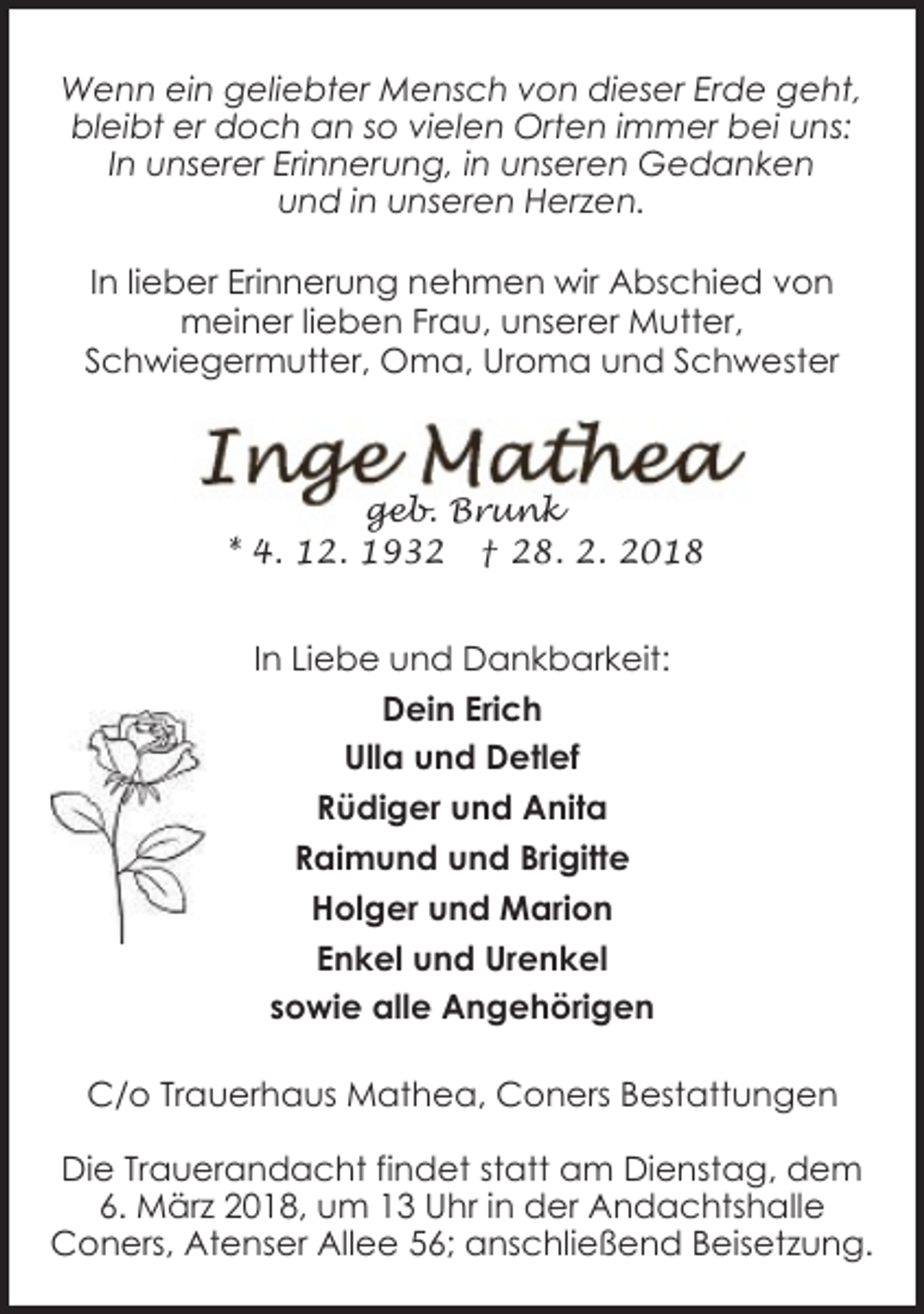 <p>Wenn ein geliebter Mensch von dieser Erde geht,<br />bleibt er doch an so vielen Orten immer bei uns:<br />In unserer Erinnerung, in unseren Gedanken<br />und in unseren Herzen.<br />In lieber Erinnerung nehmen wir Abschied von<br />meiner lieben Frau, unserer Mutter,<br />Schwiegermutter, Oma, Uroma und Schwester</p><p>geb. Brunk<br />* 4. 12. 1932 † 28. 2. 2018</p><p>In Liebe und Dankbarkeit:<br />Dein Erich<br />Ulla und Detlef<br />Rüdiger und Anita<br />Raimund und Brigitte<br />Holger und Marion<br />Enkel und Urenkel<br />sowie alle Angehörigen<br />C/o Trauerhaus Mathea, Coners Bestattungen<br />Die Trauerandacht findet statt am Dienstag, dem<br />6. März 2018, um 13 Uhr in der Andachtshalle<br />Coners, Atenser Allee 56; anschließend Beisetzung.</p>