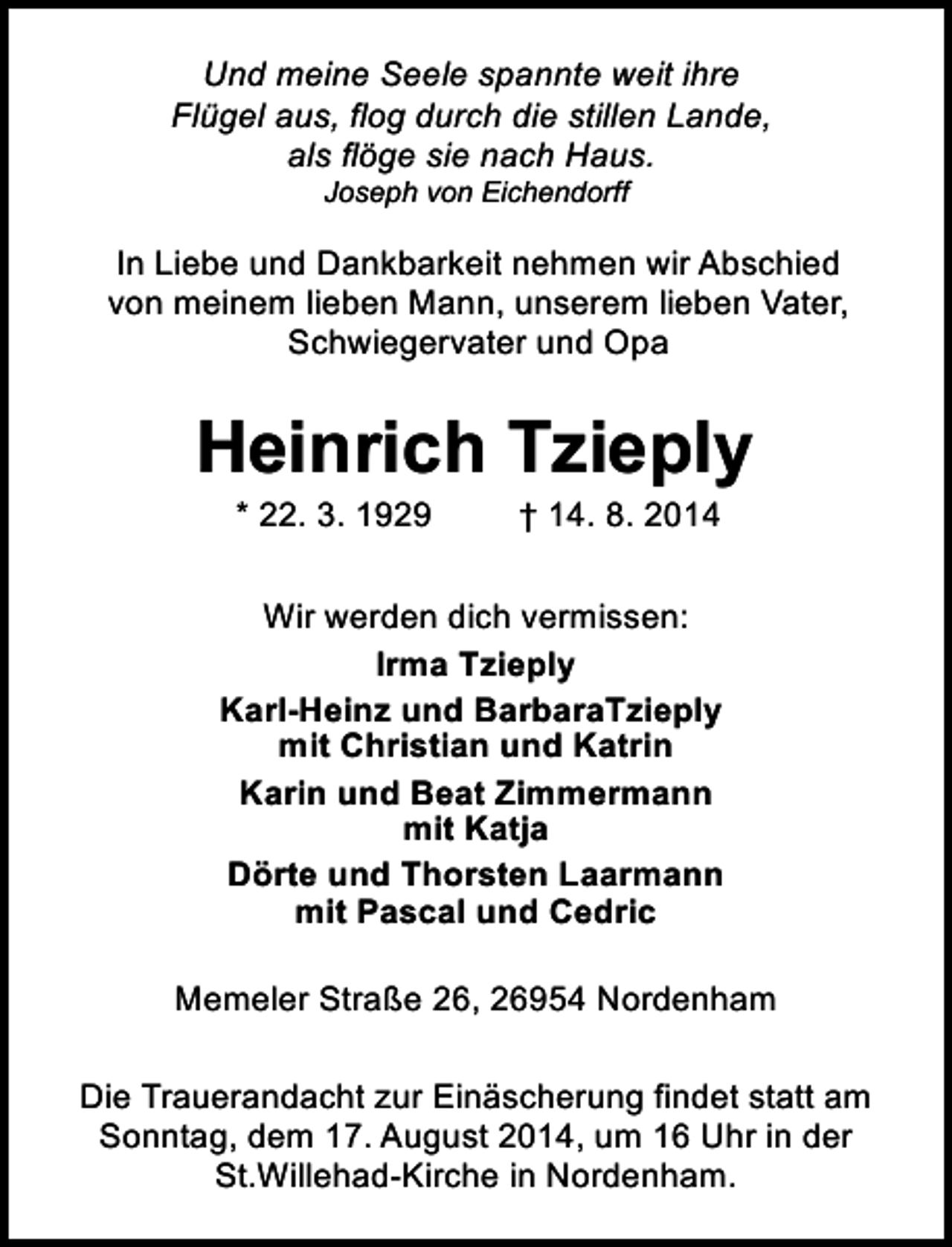 <p>Und meine Seele spannte weit ihre<br />Flügel aus, flog durch die stillen Lande,<br />als flöge sie nach Haus.<br />Joseph von Eichendorff</p><p>In Liebe und Dankbarkeit nehmen wir Abschied<br />von meinem lieben Mann, unserem lieben Vater,<br />Schwiegervater und Opa</p><p>Heinrich Tzieply<br />* 22. 3. 1929</p><p>† 14. 8. 2014</p><p>Wir werden dich vermissen:<br />Irma Tzieply<br />Karl-Heinz und BarbaraTzieply<br />mit Christian und Katrin<br />Karin und Beat Zimmermann<br />mit Katja<br />Dörte und Thorsten Laarmann<br />mit Pascal und Cedric<br />Memeler Straße 26, 26954 Nordenham<br />Die Trauerandacht zur Einäscherung findet statt am<br />Sonntag, dem 17. August 2014, um 16 Uhr in der<br />St.Willehad-Kirche in Nordenham.</p>