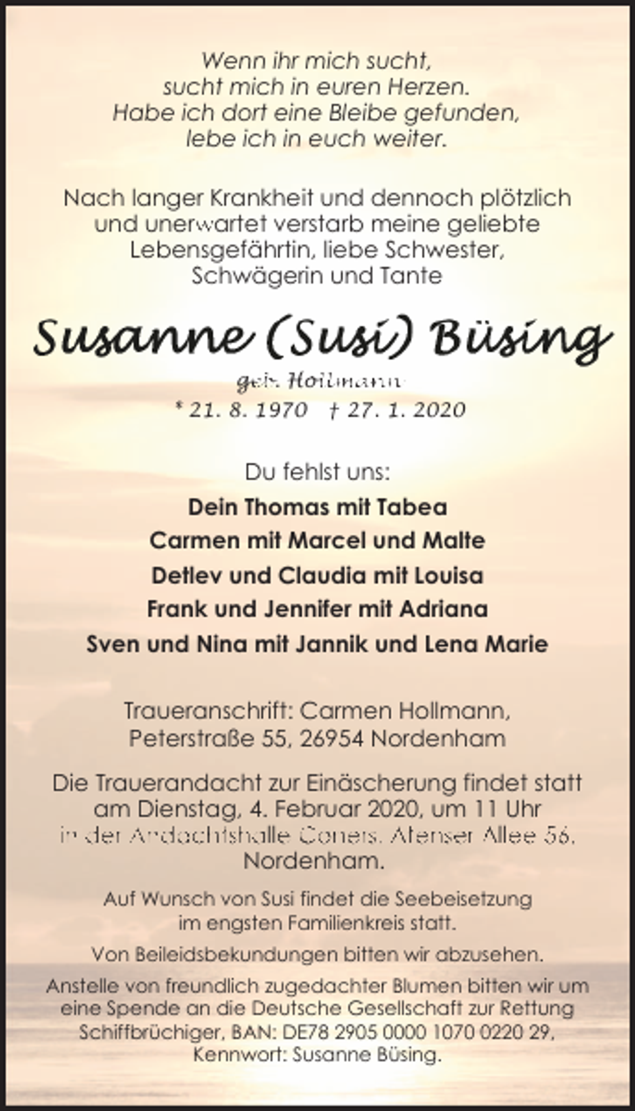 <p>Wenn ihr mich sucht,<br />sucht mich in euren Herzen.<br />Habe ich dort eine Bleibe gefunden,<br />lebe ich in euch weiter.<br />Nach langer Krankheit und dennoch plötzlich<br />und unerwartet verstarb meine geliebte<br />Lebensgefährtin, liebe Schwester,<br />Schwägerin und Tante</p><p>< />geb. Hollmann<br />* 21. 8. 1970</p><p>† 27. 1. 2020</p><p>Du fehlst uns:<br />Dein Thomas mit Tabea<br />Carmen mit Marcel und Malte<br />Detlev und Claudia mit Louisa<br />Frank und Jennifer mit Adriana<br />Sven und Nina mit Jannik und Lena Marie<br />Traueranschrift: Carmen Hollmann,<br />Peterstraße 55, 26954 Nordenham<br />Die Trauerandacht zur Einäscherung findet statt<br />am Dienstag, 4. Februar 2020, um 11 Uhr<br />in der Andachtshalle Coners, Atenser Allee 56,<br />Nordenham.<br />Auf Wunsch von Susi findet die Seebeisetzung<br />im engsten Familienkreis statt.<br />Von Beileidsbekundungen bitten wir abzusehen.<br />Anstelle von freundlich zugedachter Blumen bitten wir um<br />eine Spende an die Deutsche Gesellschaft zur Rettung<br />Schiffbrüchiger, BAN: DE78 2905 0000 107220 29,<br />Kennwort: Susanne Büsing.</p>
