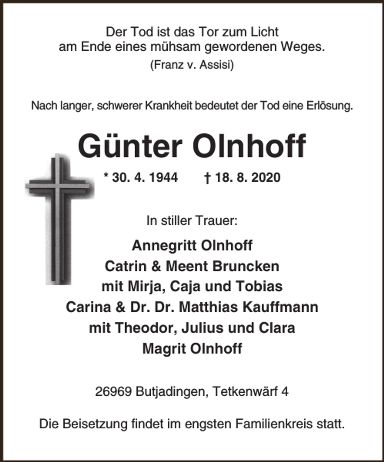 <p>Der Tod ist das Tor zum Licht<br />am Ende eines mühsam gewordenen Weges.<br />(Franz v. Assisi)<br />Nach langer, schwerer Krankheit bedeutet der Tod eine Erlösung.</p><p>Günter Olnhoff<br />* 30. 4. 1944</p><p>† 18. 8. 2020</p><p>In stiller Trauer:</p><p>Annegritt Olnhoff<br />Catrin &amp; Meent Bruncken<br />mit Mirja, Caja und Tobias<br />Carina &amp; Dr. Dr. Matthias Kauffmann<br />mit Theodor, Julius und Clara<br />Magrit Olnhoff<br />26969 Butjadingen, Tetkenwärf 4<br />Die Beisetzung findet im engsten Familienkreis statt.</p>