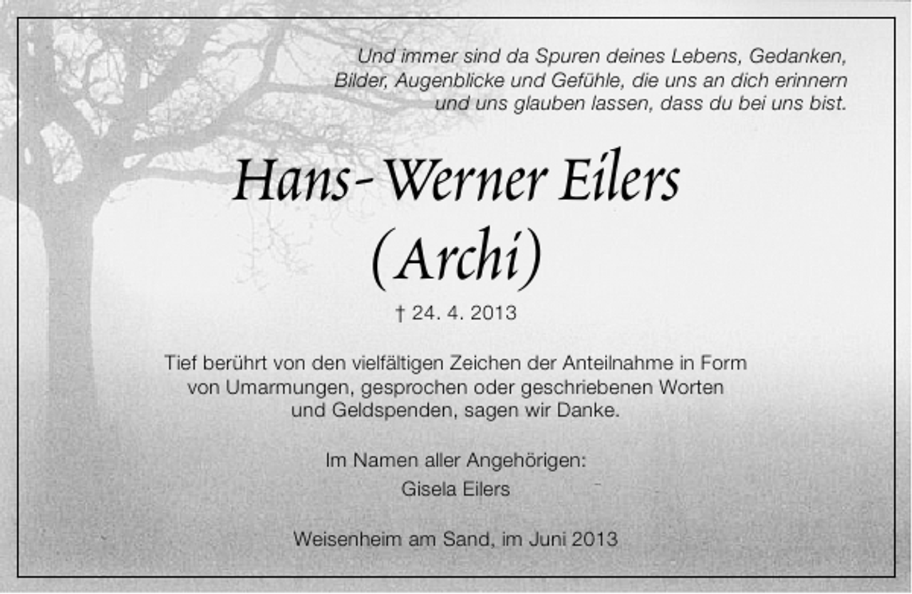 <p>Und immer sind da Spuren deines Lebens, Gedanken,<br />Bilder, Augenblicke und Gefühle, die uns an dich erinnern<br />und uns glauben lassen, dass du bei uns bist.</p><p>Hans-Werner Eilers<br />(Archi)<br />† 24. 4. 2013</p><p>Tief berührt von den vielfältigen Zeichen der Anteilnahme in Form<br />von Umarmungen, gesprochen oder geschriebenen Worten<br />und Geldspenden, sagen wir Danke.<br />Im Namen aller Angehörigen:<br />Gisela Eilers<br />Weisenheim am Sand, im Juni 2013</p>